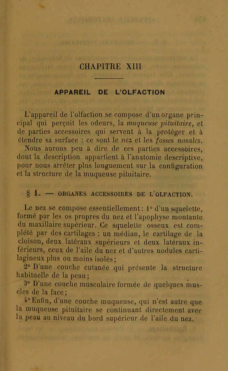 APPAREIL DE L’OLFACTION L’appareil de l’olfaction se compose d’un organe prin- cipal qui perçoit les odeurs, la muqueuse •pituitaire, et de parties accessoires qui servent à la protéger et à étendre sa surface : ce sont le •nez et les fosses nasales. Nous aurons peu à dire de ces parties accessoires, dont la description appartient à l’anatomie descriptive, pour nous arrêter plus longuement sur la configuration et la structure de la muqueuse pituitaire. § 1. — ORGANES ACCESSOIRES DE l’oLFACTION. Le nez se compose essentiellement; 1“ d’un squelette, formé par les os propres du nez et l’apophyse montante du maxillaire supérieur. Ce squelette osseux est com- plété par des cartilages : un médian, le cartilage de la cloison, deux latéraux supérieurs et deux latéraux in- iérieurs, ceux de l’aile du nez et d’autres nodules carti- lagineux plus ou moins isolés; 2® D’une couche cutanée qui présente la structure habituelle de la peau ; 3“ D’une couche musculaire formée de quelques mus- cles de la face; 4® Enfin, d’une couche muqueuse, qui n’est autre que la muqueuse pituitaire se continuant directement avec la peau au niveau du bord supérieur de l’aile du nez.