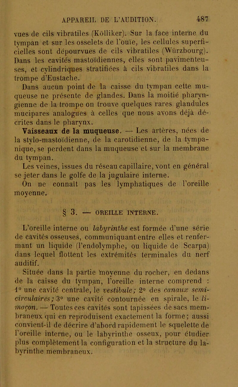 vues de cils vibratiles (Kôlliker). Sur la face interne du tympan et sur les osselets de l’ouïe, les cellules superfi- cielles sont dépourvues de cils vibratiles (Würzbourg). Dans les cavités mastoïdiennes, elles sont pavimenteu- ses, et cylindriques stratifiées à cils vibratiles dans la trompe d’Eustache. Dans aucun point de la caisse du tympan cette mu- queuse ne présente de glandes. Dans la moitié pharyn- gienne de la trompe on trouve quelques rares glandules mucipares analogues à celles que nous avons déjà dé- crites dans le pharynx. Vaisseaux de la muqueuse. — Les artères, nées de la stylo-mastoïdienne, de la carotidienne, de la tympa- nique, se perdent dans la muqueuse et sur la membrane du tympan. Les veines, issues du réseau capillaire, vont en général se jeter dans le golfe de la jugulaire interne. On ne connaît pas les lymphatiques de l’oreille moyenne. § 3. — OREILLE INTERNE. L’oreille interne ou labyrinthe est formée d’une série de cavités osseuses, communiquant entre elles et renfer- mant un liquide (l’endolymphe, ou liquide de Scarpa) dans lequel flottent les extrémités terminales du nerf auditif. Située dans la partie hioyenne du rocher, en dedans de la caisse du tympan, l’oreille interne comprend : I® une cavité centrale, le vestibule; 2® des canaux semi- circulaires; 3® une cavité contournée en spirale, le li- maçon. — Toutes ces cavités sont tapissées de sacs mem- braneux qui en re])roduisent exactement la forme; aussi convient-il de décrire d’abord rapidement le squelette de l’oreille interne, ou le labyrinthe osseux, pour étudier plus complètement la configuration et la structure du la- byrinthe membraneux.