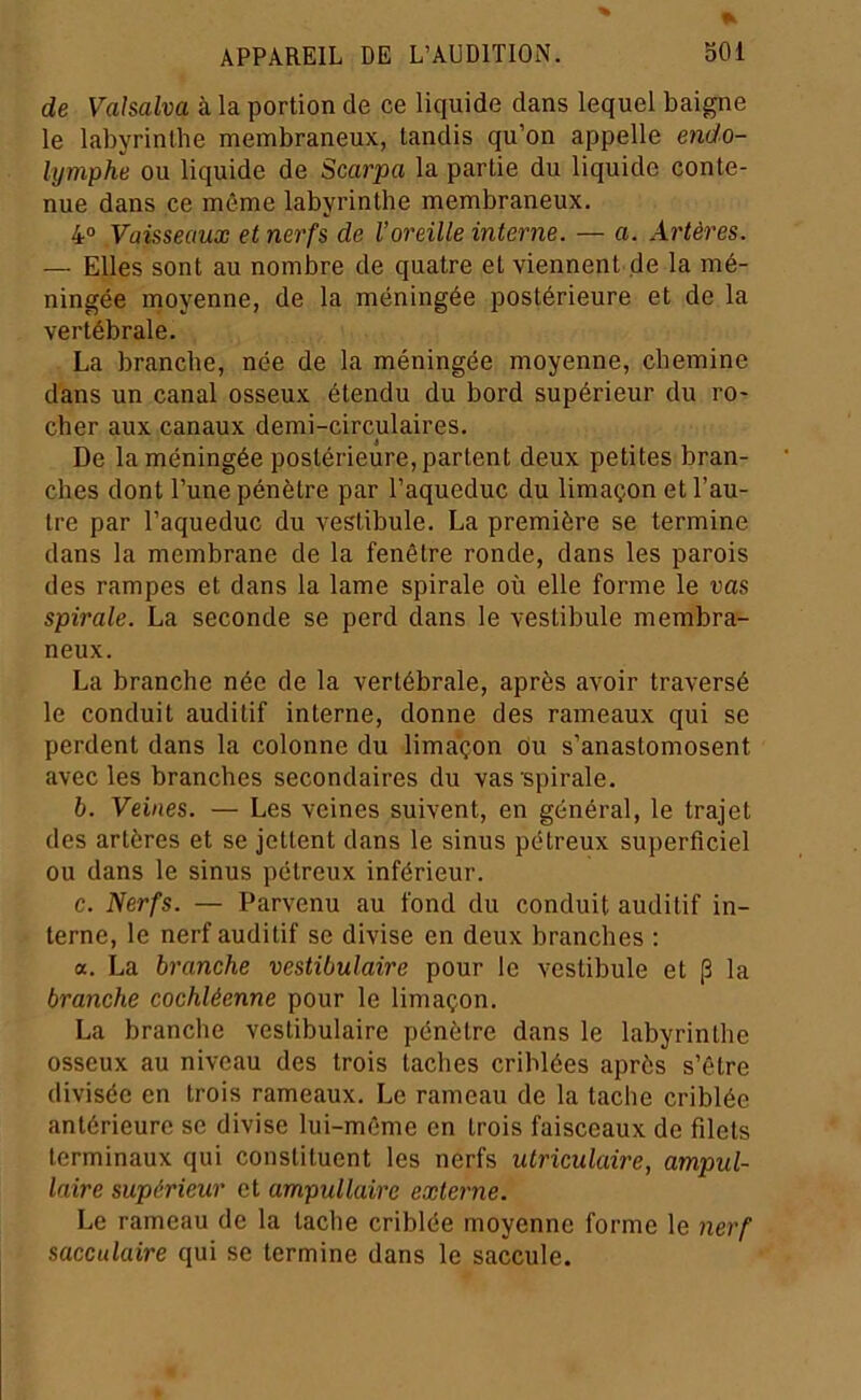 de Vahalva à la portion de ce liquide dans lequel baigne le labyrinthe membraneux, tandis qu’on appelle en</o- lymphe ou liquide de Scarpa la partie du liquide conte- nue dans ce même labyrinthe membraneux. 4° Vaisseaux et nerfs de l’oreille interne. — a. Artères. — Elles sont au nombre de quatre et viennent de la mé- ningée moyenne, de la méningée postérieure et de la vertébrale. La branche, née de la méningée moyenne, chemine dans un canal osseux étendu du bord supérieur du ro- cher aux canaux demi-circulaires. De la méningée postérieure, partent deux petites bran- ches dont l’une pénètre par l’aqueduc du limaçon et l’au- tre par l’aqueduc du vestibule. La première se termine dans la membrane de la fenêtre ronde, dans les parois des rampes et dans la lame spirale où elle forme le uns spirale. La seconde se perd dans le vestibule membra- neux. La branche née de la vertébrale, après avoir traversé le conduit auditif interne, donne des rameaux qui se perdent dans la colonne du limaçon du s’anastomosent avec les branches secondaires du vas spirale. b. Veines. — Les veines suivent, en général, le trajet des artères et se jettent dans le sinus pétreux superficiel ou dans le sinus pétreux inférieur. c. Nerfs. — Parvenu au fond du conduit auditif in- terne, le nerf auditif se divise en deux branches : a. La branche vestibulaire pour le vestibule et [3 la branche cochléenne pour le limaçon. La branche vestibulaire pénètre dans le labyrinthe osseux au niveau des trois taches criblées après s’être divisée en trois rameaux. Le rameau de la tache criblée antérieure se divise lui-même en trois faisceaux de filets terminaux qui constituent les nerfs utriculaire, ampul- laire supérieur et ampullaire externe. Le rameau de la tache criblée moyenne forme le nerf sacculaire qui se termine dans le saccule.