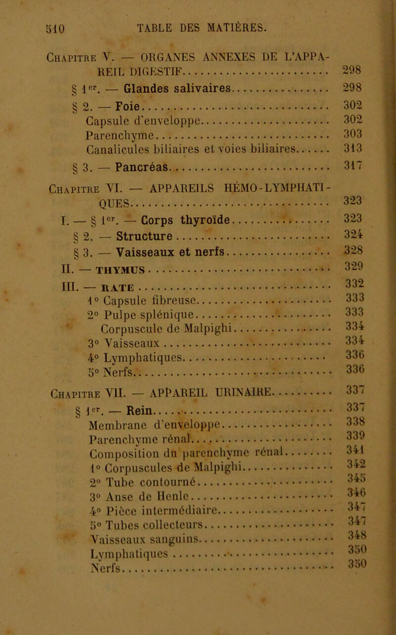 Chapitre V. — ORGANES ANNEXES DE L’APPA- REIL DIGESTIF 298 § 1er — Glandes salivaires 298 §2.—Foie 302 Capsule d'enveloppe 302 Parenchyme 303 Canalicules biliaires et voies biliaires 313 § 3. — Pancréas 317 Chapitre YI. — APPAREILS HÉMO-LYMPHATI- QUES 323 I. — § PL — Corps thyroïde 323 § 2. — Structure 324 § 3. — Vaisseaux et nerfs 328 II. — THYMUS 329 III. — RATE 332 1“ Capsule fibreuse 333 2° Pulpe splénique 333 Corpuscule de Malpighi 334 3® Vaisseaux 334 4® Lymphatiques 336 5® Nerfs 336 Chapitre VU. — APPAREIL URINAIRE 337 § 1®’^. — Rein 33 * Membrane d’enveloppe 338 Parenchyme rénal 339 Composflion du parenchyme rénal 341 1® Corpuscules de Malpighi 342 2® Tube contourné 345 3® Anse de Henle 346 4® Pièce intermédiaire 34^ 5 Tubes collecteurs 34 < Vaisseaux sanguins 348 Lvmphatiques 350 Nerfs ^30