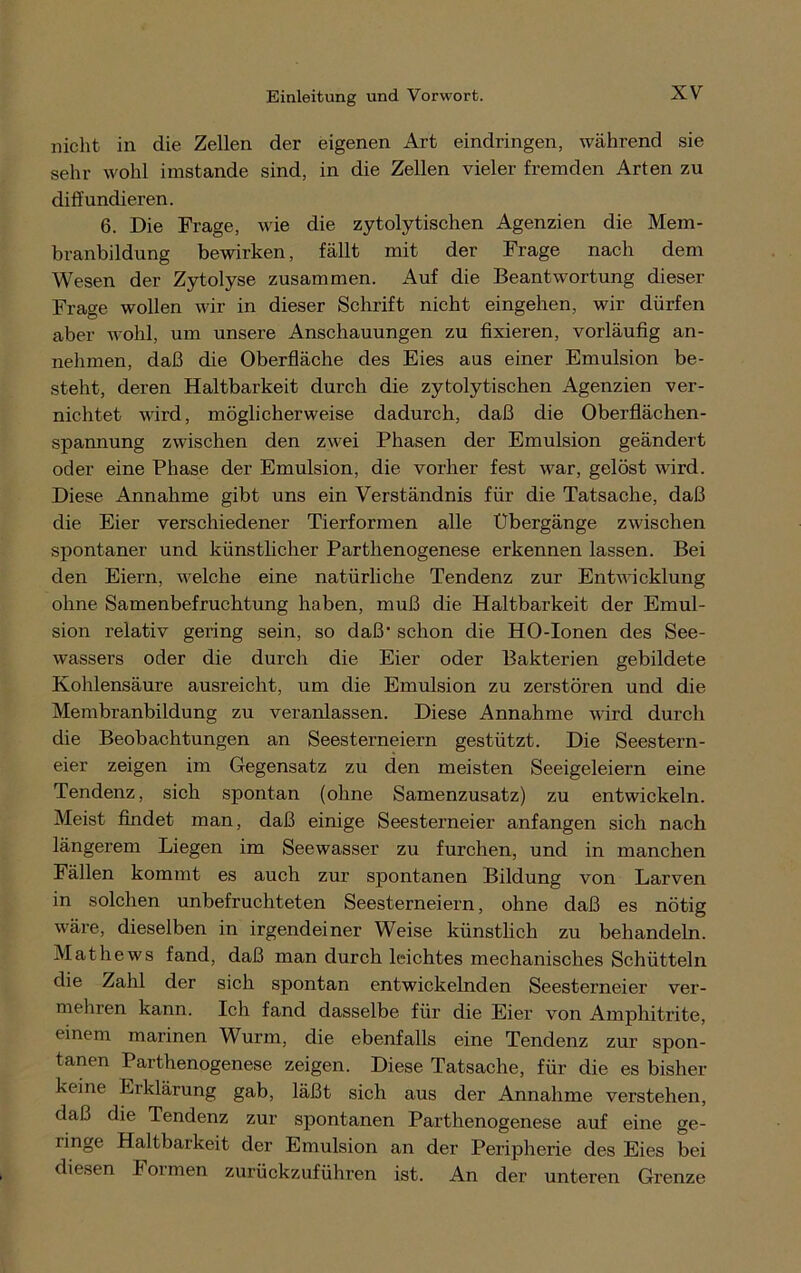 nicht in die Zellen der eigenen Art eindringen, während sie sehr wohl imstande sind, in die Zellen vieler fremden Arten zu diffundieren. 6. Die Frage, wie die zytolytischen Agenzien die Mem- branbildung bewirken, fällt mit der Frage nach dem Wesen der Zytolyse zusammen. Auf die Beantwortung dieser Frage wollen wir in dieser Schrift nicht eingehen, wir dürfen aber wohl, um unsere Anschauungen zu fixieren, vorläufig an- nehmen, daß die Oberfläche des Eies aus einer Emulsion be- steht, deren Haltbarkeit durch die zytolytischen Agenzien ver- nichtet wird, möglicherweise dadurch, daß die Oberflächen- spannung zwischen den zwei Phasen der Emulsion geändert oder eine Phase der Emulsion, die vorher fest war, gelöst wird. Diese Annahme gibt uns ein Verständnis für die Tatsache, daß die Eier verschiedener Tierformen alle Übergänge zwischen spontaner und künstlicher Parthenogenese erkennen lassen. Bei den Eiern, welche eine natürliche Tendenz zur Entwicklung ohne Samenbefruchtung haben, muß die Haltbarkeit der Emul- sion relativ gering sein, so daß1 schon die HO-Ionen des See- wassers oder die durch die Eier oder Bakterien gebildete Kohlensäure ausreicht, um die Emulsion zu zerstören und die Membranbildung zu veranlassen. Diese Annahme wird durch die Beobachtungen an Seesterneiern gestützt. Die Seestern- eier zeigen im Gegensatz zu den meisten Seeigeleiern eine Tendenz, sich spontan (ohne Samenzusatz) zu entwickeln. Meist findet man, daß einige Seesterneier anfangen sich nach längerem Liegen im Seewasser zu furchen, und in manchen Fällen kommt es auch zur spontanen Bildung von Larven in solchen unbefruchteten Seesterneiern, ohne daß es nötig wäre, dieselben in irgendeiner Weise künstlich zu behandeln. Mathews fand, daß man durch leichtes mechanisches Schütteln die Zahl der sich spontan entwickelnden Seesterneier ver- mehren kann. Ich fand dasselbe für die Eier von Amphitrite, einem marinen Wurm, die ebenfalls eine Tendenz zur spon- tanen Parthenogenese zeigen. Diese Tatsache, für die es bisher keine Erklärung gab, läßt sich aus der Annahme verstehen, daß die Tendenz zur spontanen Parthenogenese auf eine ge- linge Haltbarkeit der Emulsion an der Peripherie des Eies bei diesen Formen zurückzuführen ist. An der unteren Grenze