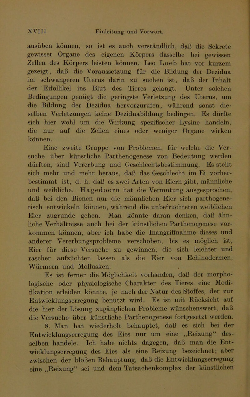 ausüben können, so ist es auch verständlich, daß die Sekrete gewisser Organe des eigenen Körpers dasselbe bei gewissen Zellen des Körpers leisten können. Leo Loeb hat vor kurzem gezeigt, daß die Voraussetzung für die Bildung der Dezidua im schwangeren Uterus darin zu suchen ist, daß der Inhalt der Eifollikel ins Blut des Tieres gelangt. Unter solchen Bedingungen genügt die geringste Verletzung des Uterus, um die Bildung der Dezidua hervorzurufen, während sonst die- selben Verletzungen keine Deziduabildung bedingen. Es dürfte sich hier wohl um die Wirkung spezifischer Lysine handeln, die nur auf die Zellen eines oder weniger Organe wirken können. Eine zweite Gruppe von Problemen, für welche die Ver- suche über künstliche Parthenogenese von Bedeutung werden dürften, sind Vererbung und Geschlechtsbestimmung. Es stellt sich mehr und mehr heraus, daß das Geschlecht im Ei vorher- bestimmt ist, d. h. daß es zwei Arten von Eiern gibt, männliche und weibliche. Hagedoorn hat die Vermutung ausgesprochen, daß bei den Bienen nur die männlichen Eier sich parthogene- tiscli entwickeln können, während die unbefruchteten weiblichen Eier zugrunde gehen. Man könnte daran denken, daß ähn- liche Verhältnisse auch bei der künstlichen Parthenogenese Vor- kommen können, aber ich habe die Inangriffnahme dieses und anderer Vererbungsprobleme verschoben, bis es möglich ist, Eier für diese Versuche zu gewinnen, die sich leichter und i’ascher aufzüchten lassen als die Eier von Echinodermen, Würmern und Mollusken. Es ist ferner die Möglichkeit vorhanden, daß der morpho- logische oder physiologische Charakter des Tieres eine Modi- fikation erleiden könnte, je nach der Natur des Stoffes, der zur Entwicklungserregung benutzt wird. Es ist mit Rücksicht auf die hier der Lösung zugänglichen Probleme wünschenswert, daß die Versuche über künstliche Parthenogenese fortgesetzt werden. 8. Man hat wiederholt behauptet, daß es sich bei der Entwicklungserregung des Eies nur um eine „Reizung4' des- selben handele. Ich habe nichts dagegen, daß man die Ent- wicklungserregung des Eies als eine Reizung bezeichnet; aber zwischen der bloßen Behauptung, daß die Entwicklungserregung eine „Reizung“ sei und dem Tatsachenkomplex der künstlichen