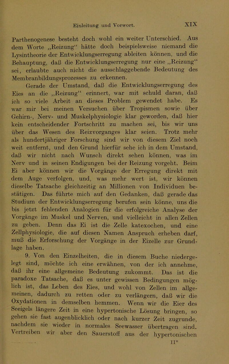 Parthenogenese besteht doch wohl ein weiter Unterschied. Aus dem Worte „Reizung“ hätte doch beispielsweise niemand die Lysintheorie der Entwicklungserregung ableiten können, und die Behauptung, daß die Entwicklungserregung nur eine „Reizung“ sei, erlaubte auch nicht die ausschlaggebende Bedeutung des Membranbildungsprozesses zu erkennen. Gerade der Umstand, daß die Entwicklungserregung des Eies an die „Reizung“ erinnert, war mit schuld daran, daß ich so viele Arbeit an dieses Problem gewendet habe. Es war mir bei meinen Versuchen über Tropismen sowie über Gehirn-, Nerv- und Muskelphysiologie klar geworden, daß liier kein entscheidender Fortschritt zu machen sei, bis wir uns über das Wesen des Reizvorganges klar seien. Trotz mehr als hundertjähriger Forschung sind wir von diesem Ziel noch weit entfernt, und den Grund hierfür sehe ich in dem Umstand, daß wir nicht nach Wunsch direkt sehen können, was im Nerv und in seinen Endigungen bei der Reizung vorgeht. Beim Ei aber können wir die Vorgänge der Erregung direkt mit dem Auge verfolgen, und, was mehr wert ist, wir können dieselbe Tatsache gleichzeitig an Millionen von Individuen be- stätigen. Das führte mich auf den Gedanken, daß gerade das Studium der Entwicklungserregung berufen sein könne, uns die bis jetzt fehlenden Analogien für die erfolgreiche Analyse der Vorgänge im Muskel und Nerven, und vielleicht in allen Zellen zu geben. Denn das Ei ist die Zelle katexochen, und eine Zellphysiologie, die auf diesen Namen Anspruch erheben darf, muß die Erforschung der Vorgänge in der Eizelle zur Grund- lage haben. 9. Von den Einzelheiten, die in diesem Buche niederge- legt sind, möchte ich eine erwähnen, von der ich annehme, daß ihr eine allgemeine Bedeutung zukommt. Das ist die paradoxe Tatsache, daß es unter gewissen Bedingungen mög- lich ist, das Leben des Eies, und wohl von Zellen im allge- meinen, dadurch zu retten oder zu verlängern, daß wir die Oxydationen in demselben hemmen. Wenn wir die Eier des Seeigels längere Zeit in eine hypertonische Lösung bringen, so gehen sie fast augenblicklich oder nach kurzer Zeit zugrunde, nachdem sie wieder in normales Seewasser übertragen sind. Vertreiben wir aber den Sauerstoff aus der hypertonischen II*