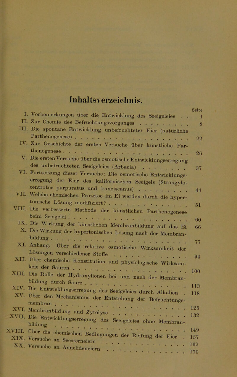 Inhaltsverzeichnis. I. Vorbemerkungen über die Entwicklung des Seeigeleies IX. Zur Chemie des Befruchtungsvorganges III. Die spontane Entwicklung unbefruchteter Eier (natürliche Parthenogenese) I\. Zur Geschichte der ersten Versuche über künstliche Par- thenogenese V. Die ersten Versuche über die osmotische Entwicklungserregung des unbefruchteten Seeigeleies (Arbacia) \I. Fortsetzung dieser Versuche: Die osmotische Entwicklungs- erregung der Eier des kalifornischen Seeigels (Strongylo- centrotus purpuratus und franciscanus) VII. Welche chemischen Prozesse im Ei werden durch die hyper- tonische Lösung modifiziert? VIII. Die verbesserte Methode der künstlichen Parthenogenese beim Seeigelei IX. Die Wirkung der künstlichen Membranbildung auf das Ei X. Die Wirkung der hypertonischen Lösung nach der Membran- bildung XI. Anhang, über die relative osmotische Wirksamkeit der Lösungen verschiedener Stoffe XII. über chemische Konstitution und physiologische Wirksam- keit der Säuren XIH. Die Rolle der Hydroxylionen bei und nach der Membran- bildung durch Säure . . X*Z' Entwicklungserregung des Seeigeleies durch Alkalien - V. über den Mechanismus der Entstehung der Befruchtungs- membran . . e XVI. XVII. XVIII. XIX. XX. Membranbildung und Zytolyse billlngtWiCklUngSerr0gUng d6S Seeigel6leS ohne Membran- Über die chemischen Bedingungen ‘der Reifung der Eier' ‘ Versuche an Seesterneiern Versuche an Annelideneiern Seite 1 8 22 26 37 44 51 60 66 77 94 100 113 118 125 132 149 157 162 170