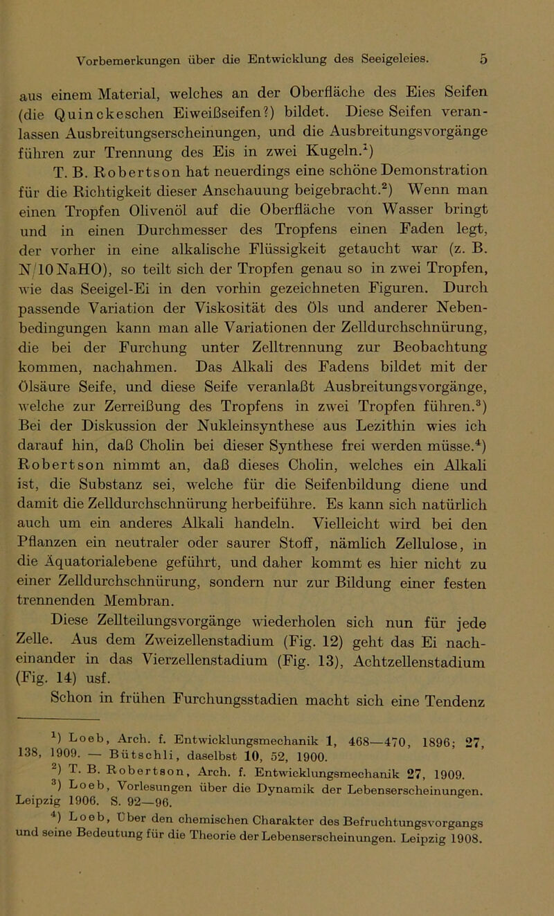 aus einem Material, welches an der Oberfläche des Eies Seifen (die Quinckeschen Eiweißseifen?) bildet. Diese Seifen veran- lassen Ausbreitungserscheinungen, und die Ausbreitungsvorgänge führen zur Trennung des Eis in zwei Kugeln.-1) T. B. Robertson hat neuerdings eine schöne Demonstration für die Richtigkeit dieser Anschauung beigebracht.2) Wenn man einen Tropfen Olivenöl auf die Oberfläche von Wasser bringt und in einen Durchmesser des Tropfens einen Faden legt, der vorher in eine alkalische Flüssigkeit getaucht war (z. B. N lONaHO), so teilt sich der Tropfen genau so in zwei Tropfen, wie das Seeigel-Ei in den vorhin gezeichneten Figuren. Durch passende Variation der Viskosität des Öls und anderer Neben- bedingungen kann man alle Variationen der Zelldurchschnürung, die bei der Furchung unter Zelltrennung zur Beobachtung kommen, nachahmen. Das Alkali des Fadens bildet mit der Ölsäure Seife, und diese Seife veranlaßt Ausbreitungsvorgänge, welche zur Zerreißung des Tropfens in zwei Tropfen führen.3) Bei der Diskussion der Nukleinsynthese aus Lezithin wies ich darauf hin, daß Cholin bei dieser Synthese frei werden müsse.4) Robertson nimmt an, daß dieses Cholin, welches ein Alkali ist, die Substanz sei, welche für die Seifenbildung diene und damit die Zelldurchschnürung herbeiführe. Es kann sich natürlich auch um ein anderes Alkali handeln. Vielleicht wird bei den Pflanzen ein neutraler oder saurer Stoff, nämlich Zellulose, in die Äquatorialebene geführt, und daher kommt es hier nicht zu einer Zelldurchschnürung, sondern nur zur Bildung einer festen trennenden Membran. Diese ZellteilungsVorgänge wiederholen sich nun für jede Zelle. Aus dem Zweizellenstadium (Fig. 12) geht das Ei nach- einander in das Vierzellenstadium (Fig. 13), Achtzellenstadium (Fig. 14) usf. Schon in frühen Furchungsstadien macht sich eine Tendenz L Loeb, Arcli. f. Entwicklungsmechanik 1, 468—470, 1896; 27, 138, 1909. — Bütschli, daselbst 10, 52, 1900. 2) T. B. Robertson, Arch. f. Entwicklungsmechanik 27, 1909. 3) Loeb, Vorlesungen über die Dynamik der Lebenserscheinungen. Leipzig 1906. S. 92—96. 4) Loob> Uber den chemischen Charakter des Befruchtungsvorgangs und seine Bedeutung für die Theorie der Lebenserscheinungen. Leipzig 1908.