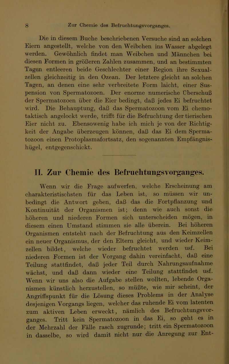 Die in diesem Buche beschriebenen Versuche sind an solchen Eiern angestellt, welche von den Weibchen ins Wasser abgelegt werden. Gewöhnlich findet man Weibchen und Männchen bei diesen Formen in größeren Zahlen zusammen, und an bestimmten Tagen entleeren beide Geschlechter einer Region ihre Sexual- zellen gleichzeitig in den Ozean. Der letztere gleicht an solchen Tagen, an denen eine sehr verbreitete Form laicht, einer Sus- pension von Spermatozoen. Der enorme numerische Uberschuß der Spermatozoen über die Eier bedingt, daß jedes Ei befruchtet wird. Die Behauptung, daß das Spermatozoon vom Ei chemo- taktisch angelockt werde, trifft für die Befruchtung der tierischen Eier nicht zu. Ebensowenig habe ich mich je von der Richtig- keit der Angabe überzeugen können, daß das Ei dem Sperma- tozoon einen Protoplasmafortsatz, den sogenannten Empfängnis- hügel, entgegenschickt. II. Zur Chemie des Befruclitiingsvorgauges. Wenn wir die Frage auf werfen, welche Erscheinung am charakteristischsten für das Leben ist, so müssen wir un- bedingt die Antwort geben, daß das die Fortpflanzung und Kontinuität der Organismen ist; denn wie auch sonst die höheren und niederen Formen sich unterscheiden mögen, in diesem einen Umstand stimmen sie alle überein. Bei höheren Organismen entsteht nach der Befruchtung aus den Keimzellen ein neuer Organismus, der den Eltern gleicht, und wieder Keim- zellen bildet, welche wieder befruchtet werden usf. Bei niederen Formen ist der Vorgang dahin vereinfacht, daß eine Teilung stattfindet, daß jeder Teil durch Nahrungsaufnahme wächst, und daß dann wieder eine Teilung stattfindet usf. Wenn wir uns also die Aufgabe stellen wollten, lebende Orga- nismen künstlich herzustellen, so müßte, wie mir scheint, der Angriffspunkt für die Lösung dieses Problems in der Analyse desjenigen Vorgangs hegen, welcher das ruhende Ei vom latenten zum aktiven Leben erweckt, nämlich des Befruchtungsvor- ganges. Tritt kein Spermatozoon in das Ei, so geht es in der Mehrzahl der Fälle rasch zugrunde; tritt ein Spermatozoon in dasselbe, so wird damit nicht nur die Anregung zur Ent-