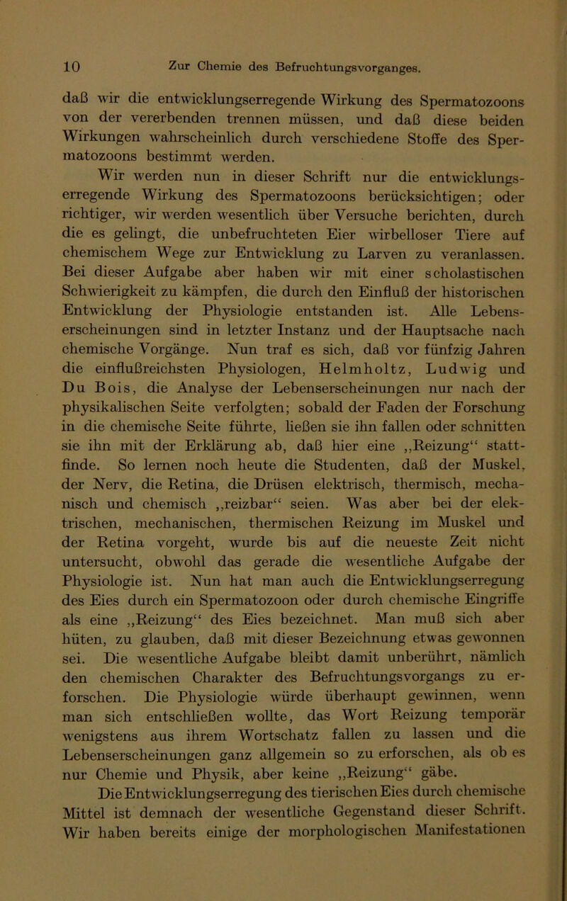 daß wir die entwicklungserregende Wirkung des Spermatozoons von der vererbenden trennen müssen, und daß diese beiden Wirkungen wahrscheinlich durch verschiedene Stoffe des Sper- matozoons bestimmt werden. Wir werden nun in dieser Schrift nur die entwicklungs- erregende Wirkung des Spermatozoons berücksichtigen; oder richtiger, wir werden wesentlich über Versuche berichten, durch die es gelingt, die unbefruchteten Eier wirbelloser Tiere auf chemischem Wege zur Entwicklung zu Larven zu veranlassen. Bei dieser Aufgabe aber haben wir mit einer scholastischen Schwierigkeit zu kämpfen, die durch den Einfluß der historischen Entwicklung der Physiologie entstanden ist. Alle Lebens- erscheinungen sind in letzter Instanz und der Hauptsache nach chemische Vorgänge. Nun traf es sich, daß vor fünfzig Jahren die einflußreichsten Physiologen, Helmholtz, Ludwig und Du Bois, die Analyse der Lebenserscheinungen nur nach der physikalischen Seite verfolgten; sobald der Faden der Forschung in die chemische Seite führte, ließen sie ihn fallen oder schnitten sie ihn mit der Erklärung ab, daß hier eine „Reizung“ statt- finde. So lernen noch heute die Studenten, daß der Muskel, der Nerv, die Retina, die Drüsen elektrisch, thermisch, mecha- nisch und chemisch „reizbar“ seien. Was aber bei der elek- trischen, mechanischen, thermischen Reizung im Muskel und der Retina vorgeht, wurde bis auf die neueste Zeit nicht untersucht, obwohl das gerade die wesentliche Aufgabe der Physiologie ist. Nun hat man auch die Entwicklungserregung des Eies durch ein Spermatozoon oder durch chemische Eingrifte als eine „Reizung“ des Eies bezeichnet. Man muß sich aber hüten, zu glauben, daß mit dieser Bezeichnung etw'as gewonnen sei. Die wesentliche Aufgabe bleibt damit unberührt, nämlich den chemischen Charakter des Befruchtungsvorgangs zu er- forschen. Die Physiologie würde überhaupt gewinnen, wenn man sich entschließen wollte, das Wort Reizung temporär wenigstens aus ihrem Wortschatz fallen zu lassen und die Lebenserscheinungen ganz allgemein so zu erforschen, als ob es nur Chemie und Physik, aber keine „Reizung“ gäbe. Die Entwicklungserregung des tierischen Eies durch chemische Mittel ist demnach der wesentliche Gegenstand dieser Schrift. Wir haben bereits einige der morphologischen Manifestationen