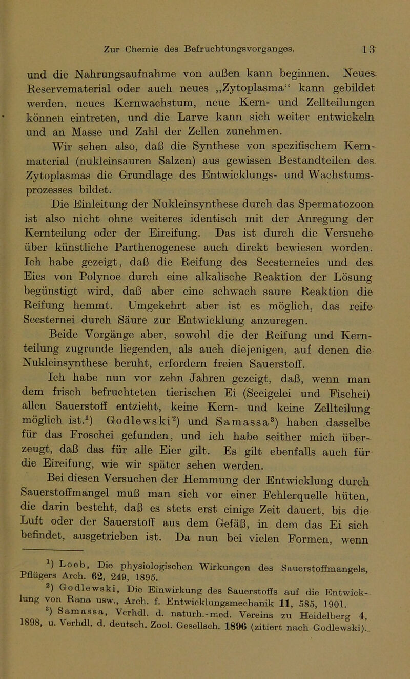 und die Nahrungsaufnahme von außen kann beginnen. Neues- Reservematerial oder auch neues „Zytoplasma“ kann gebildet werden, neues Kernwachstum, neue Kern- und Zellteilungen können eintreten, und die Larve kann sich weiter entwickeln und an Masse und Zahl der Zellen zunehmen. Wir sehen also, daß die Synthese von spezifischem Kern- material (nukleinsauren Salzen) aus gewissen Bestandteilen des Zytoplasmas die Grundlage des Entwicklungs- und Wachstums- prozesses bildet. Die Einleitung der Nukleinsynthese durch das Spermatozoon ist also nicht ohne weiteres identisch mit der Anregung der Kernteilung oder der Eireifung. Das ist durch die Versuche über künstliche Parthenogenese auch direkt bewiesen worden. Ich habe gezeigt, daß die Reifung des Seesterneies und des Eies von Polynoe durch eine alkalische Reaktion der Lösung begünstigt wird, daß aber eine schwach saure Reaktion die Reifung hemmt. Umgekehrt aber ist es möglich, das reife Seesternei durch Säure zur Entwicklung anzuregen. Beide Vorgänge aber, sowohl die der Reifung und Kern- teilung zugrunde hegenden, als auch diejenigen, auf denen die Nukleinsynthese beruht, erfordern freien Sauerstoff. Ich habe nun vor zehn Jahren gezeigt, daß, wenn man dem frisch befruchteten tierischen Ei (Seeigelei und Fischei) allen Sauerstoff entzieht, keine Kern- und keine Zellteilung möglich ist.1) Godlewski2) und Samassa3) haben dasselbe für das Froschei gefunden, und ich habe seither mich über- zeugt, daß das für alle Eier gilt. Es gilt ebenfalls auch für die Eireifung, wie wir später sehen werden. Bei diesen Versuchen der Hemmung der Entwicklung durch Sauerstoffmangel muß man sich vor einer Fehlerquelle hüten, die darin besteht, daß es stets erst einige Zeit dauert, bis die Luft oder der Sauerstoff aus dem Gefäß, in dem das Ei sich befindet, ausgetrieben ist. Da nun bei vielen Formen, wenn L Loeb, Die physiologischen Wirkungen des Sauerstoffmangels, Pflügers Arch. 62, 249, 1895. 2) Godlewski, Die Einwirkung des Sauerstoffs auf die Entwick- lung von Rana usw., Arch. f. Entwicklungsmechanik 11, 585, 1901. 3) Samassa, Verhdl. d. naturh.-med. Vereins zu Heidelberg 4, 1898, u. Verhdl. d. deutsch. Zool. Gesellsch. 1896 (zitiert nach Godlewski)..