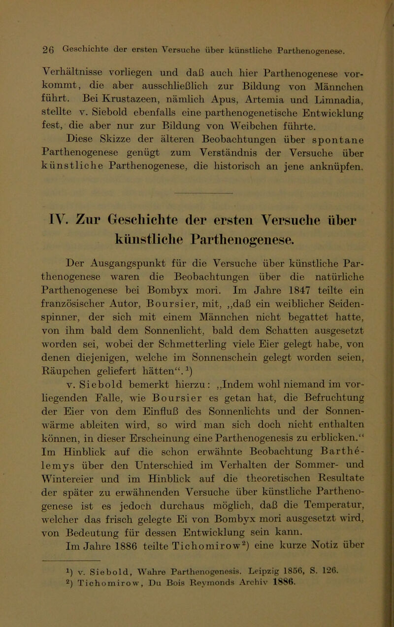 Verhältnisse vorliegen, und daß auch hier Parthenogenese vor- kommt , die aber ausschließlich zur Bildung von Männchen führt. Bei Krustazeen, nämlich Apus, Artemia und Limnadia, stellte v. Siebold ebenfalls eine parthenogenetische Entwicklung fest, die aber nur zur Bildung von Weibchen führte. Diese Skizze der älteren Beobachtungen über spontane Parthenogenese genügt zum Verständnis der Versuche über künstliche Parthenogenese, die historisch an jene anknüpfen. IV. Zur Geschichte der ersten Versuche über künstliche Parthenogenese. Der Ausgangspunkt für die Versuche über künstliche Par- thenogenese waren die Beobachtungen über die natürliche Parthenogenese bei Bombyx mori. Im Jahre 1847 teilte ein französischer Autor, Boursier, mit, „daß ein weiblicher Seiden- spinner, der sich mit einem Männchen nicht begattet hatte, von ihm bald dem Sonnenlicht, bald dem Schatten ausgesetzt worden sei, wobei der Schmetterling viele Eier gelegt habe, von denen diejenigen, welche im Sonnenschein gelegt worden seien, Räupchen geliefert hätten“.1) v. Siebold bemerkt hierzu: „Indem wohl niemand im vor- liegenden Falle, wie Boursier es getan hat, die Befruchtung der Eier von dem Einfluß des Sonnenlichts und der Sonnen- wärme ableiten wird, so wird man sich doch nicht enthalten können, in dieser Erscheinung eine Parthenogenesis zu erblicken.“ Im Hinblick auf die schon erwähnte Beobachtung Barthe- lemys über den Unterschied im Verhalten der Sommer- und W7intereier und im Hinblick auf die theoretischen Resultate der später zu erwähnenden Versuche über künstliche Partheno- genese ist es jedoch durchaus möglich, daß die Temperatur, welcher das frisch gelegte Ei von Bombyx mori ausgesetzt wird, von Bedeutung für dessen Entwicklung sein kann. Im Jahre 1886 teilte Tichomirow2) eine kurze Notiz über *) v. Siebold, Wahre Parthenogenesis. Leipzig 1856, S. 126. 2) Tichomirow, Du Bois Revmonds Archiv 1886.