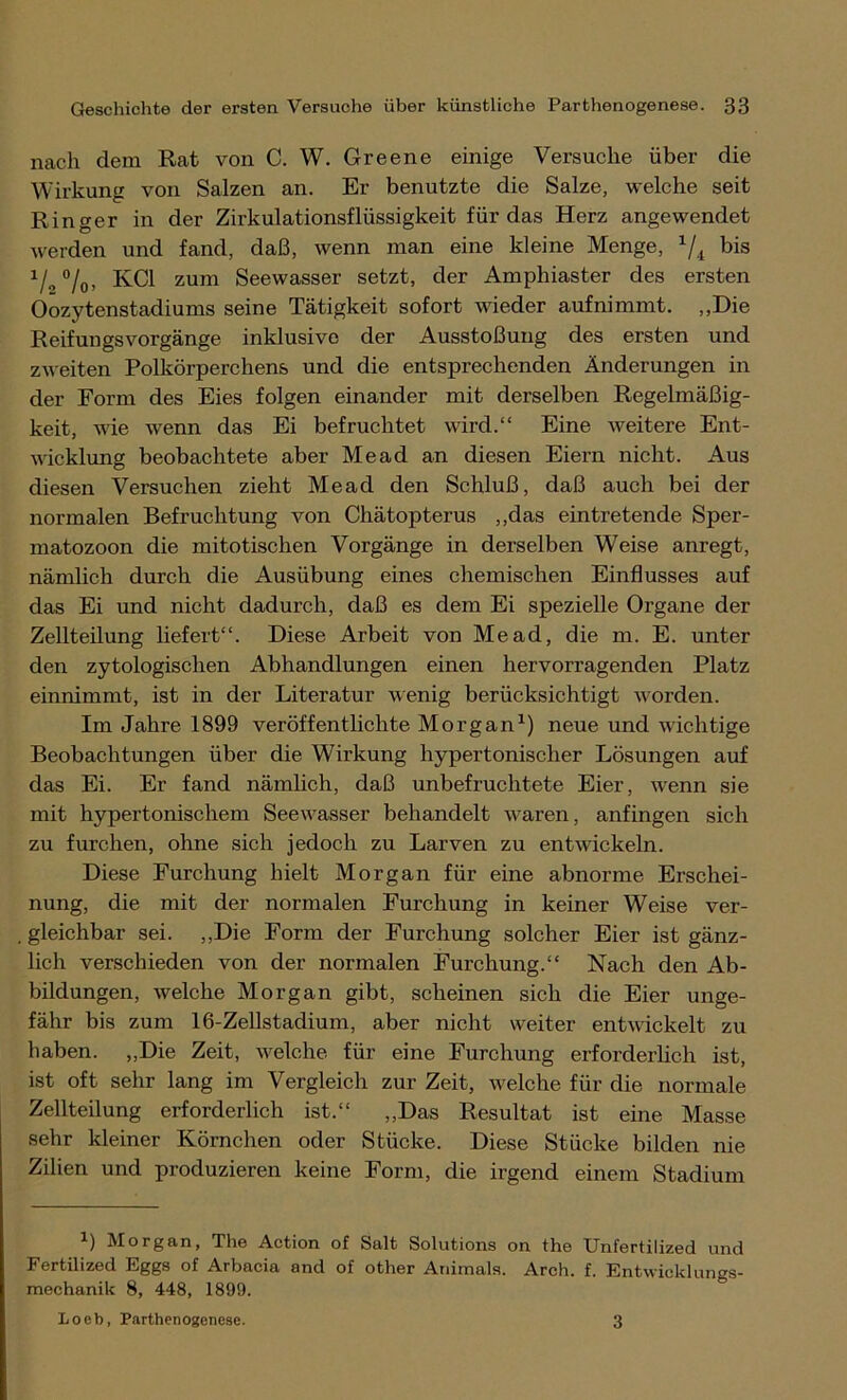 nach dem Rat von C. W. Greene einige Versuche über die Wirkung von Salzen an. Er benutzte die Salze, welche seit Ringer in der Zirkulationsflüssigkeit für das Herz angewendet werden und fand, daß, wenn man eine kleine Menge, x/4 1/„°/0, KCl zum Seewasser setzt, der Amphiaster des ersten Oozytenstadiums seine Tätigkeit sofort wieder aufnimmt. „Die Reifungsvorgänge inklusive der Ausstoßung des ersten und zweiten Polkörperchens und die entsprechenden Änderungen in der Form des Eies folgen einander mit derselben Regelmäßig- keit, wie wenn das Ei befruchtet wird.“ Eine weitere Ent- wicklung beobachtete aber Me ad an diesen Eiern nicht. Aus diesen Versuchen zieht Mead den Schluß, daß auch bei der normalen Befruchtung von Chätopterus „das eintretende Sper- matozoon die mitotischen Vorgänge in derselben Weise anregt, nämlich durch die Ausübung eines chemischen Einflusses auf das Ei und nicht dadurch, daß es dem Ei spezielle Organe der Zellteilung liefert“. Diese Arbeit von Mead, die m. E. unter den zytologisclien Abhandlungen einen hervorragenden Platz einnimmt, ist in der Literatur wenig berücksichtigt worden. Im Jahre 1899 veröffentlichte Morgan1) neue und wichtige Beobachtungen über die Wirkung hypertonischer Lösungen auf das Ei. Er fand nämlich, daß unbefruchtete Eier, wenn sie mit hypertonischem Seewasser behandelt waren, anfingen sich zu furchen, ohne sich jedoch zu Larven zu entwickeln. Diese Furchung hielt Morgan für eine abnorme Erschei- nung, die mit der normalen Furchung in keiner Weise ver- gleichbar sei. „Die Form der Furchung solcher Eier ist gänz- lich verschieden von der normalen Furchung.“ Nach den Ab- bildungen, welche Morgan gibt, scheinen sich die Eier unge- fähr bis zum 16-Zellstadium, aber nicht weiter entwickelt zu haben. „Die Zeit, welche für eine Furchung erforderlich ist, ist oft sehr lang im Vergleich zur Zeit, welche für die normale Zellteilung erforderlich ist.“ „Das Resultat ist eine Masse sehr Meiner Körnchen oder Stücke. Diese Stücke bilden nie Zilien und produzieren keine Form, die irgend einem Stadium *) Morgan, The Action of Salt Solutions on the Unfertilized und Fertilized Eggs of Arbacia and of other Animais. Arch. f. Entwicklungs- mechanik 8, 448, 1899. Loeb, Parthenogenese. 3