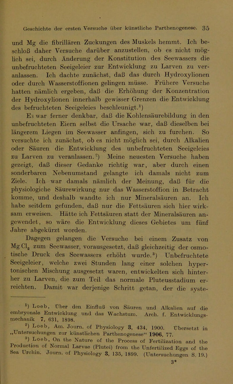 und Mg die fibrillären Zuckungen des Muskels hemmt. Ich be- schloß daher Versuche darüber anzustellen, ob es nicht mög- lich sei, durch Änderung der Konstitution des Seewassers die unbefruchteten Seeigeleier zur Entwicklung zu Larven zu ver- anlassen. Ich dachte zunächst, daß das durch Hydroxylionen oder durch Wasserstoffionen gelingen müsse. Frühere Versuche hatten nämlich ergeben, daß die Erhöhung der Konzentration der Hydroxylionen innerhalb gewisser Grenzen die Entwicklung des befruchteten Seeigeleies beschleunigt.1) Es war ferner denkbar, daß die Kohlensäurebildung in den unbefruchteten Eiern selbst die Ursache war, daß dieselben bei längerem Liegen im Seewasser anfingen, sich zu furchen. So versuchte ich zunächst, ob es nicht möglich sei, durch Alkalien oder Säuren die Entwicklung des unbefruchteten Seeigeleies zu Larven zu veranlassen.2) Meine neuesten Versuche haben gezeigt, daß dieser Gedanke richtig war, aber durch einen sonderbaren Nebenumstand gelangte ich damals nicht zum Ziele. Ich war damals nämlich der Meinung, daß für die physiologiche Säurewirkung nur das Wasserstoffion in Betracht komme, und deshalb wandte ich nur Mineralsäuren an. Ich habe seitdem gefunden, daß nur die Fettsäuren sich hier wirk- sam erweisen. Hätte ich Fettsäuren statt der Mineralsäuren an- gewendet, so wäre die Entwicklung dieses Gebietes um fünf Jahre abgekürzt worden. Dagegen gelangen die Versuche bei einem Zusatz von Mg Cl2 zum Seewasser, vorausgesetzt, daß gleichzeitig der osmo- tische Druck des Seewassers erhöht wurde.3) Unbefruchtete Seeigeleier, welche zwei Stunden lang einer solchen hyper- tonischen Mischung ausgesetzt waren, entwickelten sich hinter- her zu Larven, die zum Teil das normale Pluteusstadium er- reichten. Damit war derjenige Schritt getan, der die syste- *) Loeb, Über den Einfluß von Säuren und Alkalien auf die embryonale Entwicklung und das Wachstum. Arch. f. Entwicklungs- mechanik 7, 631, 1898. 2) Loeb, Am. Journ. of Physiology 3, 434, 1900. Übersetzt in „Untersuchungen zur künstlichen Parthenogenese“ 1906, 77. 3) Loeb, On the Nature of tlie Process of Fertilization and the Production of Normal Larvae (Plutei) from the Unfertilized Eggs of the Sea Urchin. Journ. of Physiology 3, 135, 1899. (Untersuchungen S. 19.) 3*