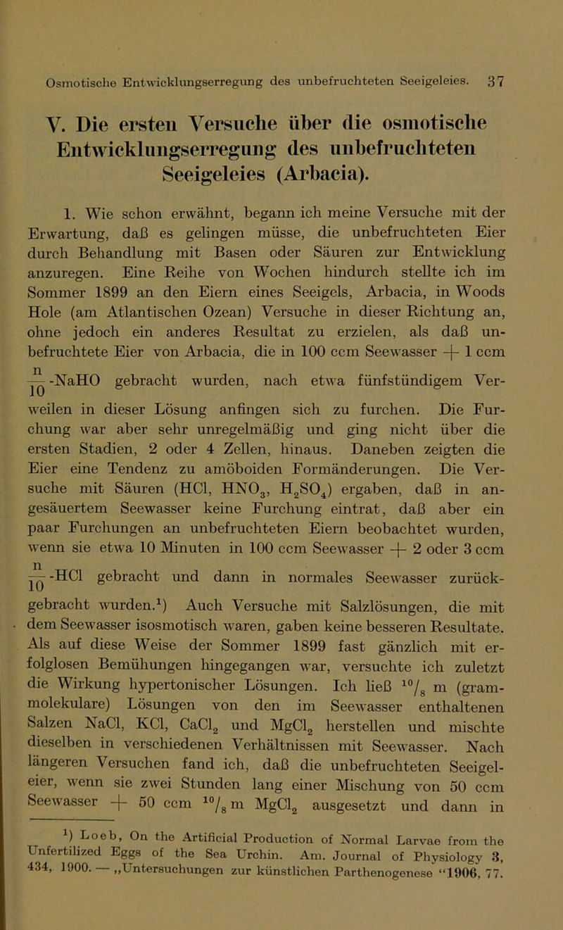 V. Die ersten Versuche über die osmotische Entwicklungserregung des unbefruchteten Seeigeleies (Arbacia). 1. Wie schon erwähnt, begann ich meine Versuche mit der Erwartung, daß es gelingen müsse, die unbefruchteten Eier durch Behandlung mit Basen oder Säuren zur Entwicklung anzuregen. Eine Reihe von Wochen hindurch stellte ich im Sommer 1899 an den Eiern eines Seeigels, Arbacia, in Woods Hole (am Atlantischen Ozean) Versuche in dieser Richtung an, ohne jedoch ein anderes Resultat zu erzielen, als daß un- befruchtete Eier von Arbacia, die in 100 ccm Seewasser -j- 1 ccm TÖ gebracht wurden, nach etwa fünfstündigem Ver- weilen in dieser Lösung anfingen sich zu furchen. Die Fur- chung war aber sehr unregelmäßig und ging nicht über die ersten Stadien, 2 oder 4 Zellen, hinaus. Daneben zeigten die Eier eine Tendenz zu amöboiden Formänderungen. Die Ver- suche mit Säuren (HCl, HN03, H2S04) ergaben, daß in an- gesäuertem Seewasser keine Furchung eintrat, daß aber ein paar Furchungen an unbefruchteten Eiern beobachtet wurden, wenn sie etwa 10 Minuten in 100 ccm Seewasser -|- 2 oder 3 ccm -HCl gebracht und dann in normales Seewasser zurück- gebracht wurden.1) Auch Versuche mit Salzlösungen, die mit dem Seewasser isosmotisch waren, gaben keine besseren Resultate. Als auf diese Weise der Sommer 1899 fast gänzlich mit er- folglosen Bemühungen hingegangen wrar, versuchte ich zuletzt die Wirkung hypertonischer Lösungen. Ich ließ 10/8 m (gram- molekulare) Lösungen von den im Seewasser enthaltenen Salzen NaCl, KCl, CaCl2 und MgCl2 herstellen und mischte dieselben in verschiedenen Verhältnissen mit Seewasser. Nach längeren Versuchen fand ich, daß die unbefruchteten Seeigel- eier, wenn sie zwei Stunden lang einer Mischung von 50 ccm Seewasser -(- 50 ccm 10/8 m MgCl2 ausgesetzt und dann in 2) Loeb, On the Artificial Production of Normal Larvae from the Unfertilized Eggs of the Sea Urchin. Am. Journal of Physiology 3, 434, 1900. „Untersuchungen zur künstlichen Parthenogenese “1906, 77.