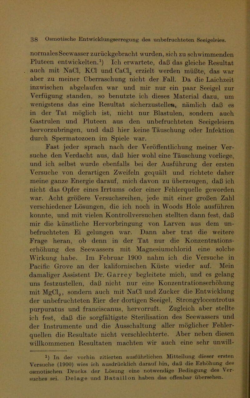 normales Seewasser zurückgebracht wurden, sich zu schwimmenden Pluteen entwickelten.1) Ich erwartete, daß das gleiche Resultat auch mit NaCl, KCl und CaCl2 erzielt werden müßte, das war aber zu meiner Überraschung nicht der Fall. Da die Laichzeit inzwischen abgelaufen war und mir nur ein paar Seeigel zur Verfügung standen, so benutzte ich dieses Material dazu, um wenigstens das eine Resultat sicherzustellen, nämlich daß es in der Tat möglich ist, nicht nur Blastulen, sondern auch Gastrulen und Pluteen aus den unbefruchteten Seeigeleiern hervorzubringen, und daß hier keine Täuschung oder Infektion durch Spermatozoen im Spiele war. Fast jeder sprach nach der Veröffentlichung meiner Ver- suche den Verdacht aus, daß hier wohl eine Täuschung vorliege, und ich selbst wurde ebenfalls bei der Ausführung der ersten Versuche von derartigen Zweifeln gequält und richtete daher meine ganze Energie darauf, mich davon zu überzeugen, daß ich nicht das Opfer eines Irrtums oder einer Fehlerquelle geworden war. Acht größere Versuchsreihen, jede mit einer großen Zahl verschiedener Lösungen, die ich noch in Woods Hole ausführen konnte, und mit vielen Kontrollversuchen stellten dann fest, daß mir die künstliche Hervorbringung von Larven aus dem un- befruchteten Ei gelungen war. Dann aber trat die weitere Frage heran, ob denn in der Tat nur die Konzentrations- erhöhung des Seewassers mit Magnesiumchlorid eine solche Wirkung habe. Im Februar 1900 nahm ich die Versuche in Pacific Grove an der kalifornischen Küste wieder auf. Mein damaliger Assistent Dr. Garrey begleitete mich, und es gelang uns festzustellen, daß nicht nur eine Konzentrationserhöhung mit MgCl2, sondern auch mit NaCl und Zucker die Entwicklung der unbefruchteten Eier der dortigen Seeigel, Strongylocentrotus purpuratus und franciscanus, hervorruft. Zugleich aber stellte ich fest, daß die sorgfältigste Sterilisation des Seewassers und der Instrumente und die Ausschaltung aller möglicher Fehler- quellen die Resultate nicht verschlechterte. Aber neben diesen willkommenen Resultaten machten wir auch eine sehr unwill- i) In der vorhin zitierten ausführlichen Mitteilung dieser ersten Versuche (1900) wies ich ausdrücklich darauf hin, daß die Erhöhung des osmotischen Drucks der Lösung eine notwendige Bedingung des Ver- suches sei. Delage und Bataillon haben das offenbar übersehen.