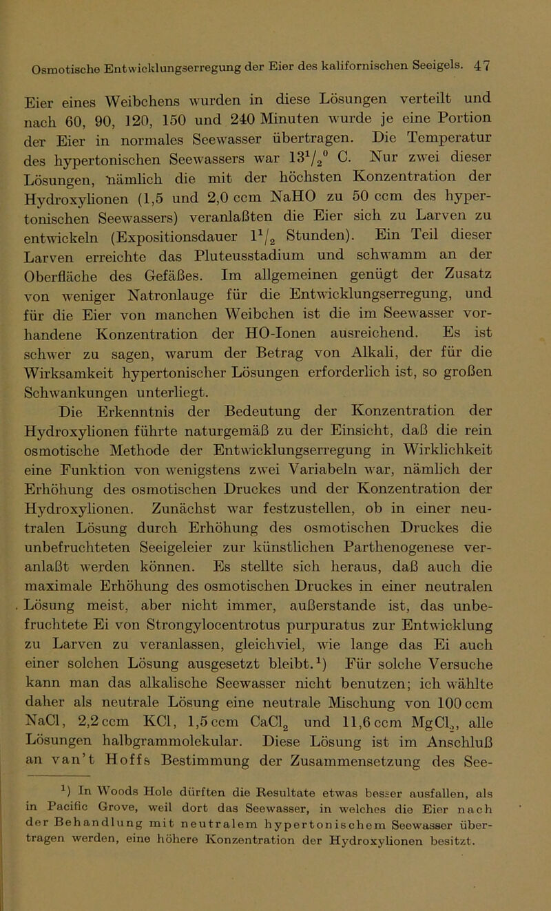 Eier eines Weibchens wurden in diese Lösungen verteilt und nach 60, 90, 120, 150 und 240 Minuten wurde je eine Portion der Eier in normales Seewasser übertragen. Die Temperatur des hypertonischen Seewassers war 131/2° C. Nur zwei dieser Lösungen, nämlich die mit der höchsten Konzentration der Hydroxylionen (1,5 und 2,0 ccm NaHO zu 50 ccm des hyper- tonischen Seewassers) veranlaßten die Eier sich zu Larven zu entwickeln (Expositionsdauer lx/2 Stunden). Ein Teil dieser Larven erreichte das Pluteusstadium und schwamm an der Oberfläche des Gefäßes. Im allgemeinen genügt der Zusatz von weniger Natronlauge für die Entwicklungserregung, und für die Eier von manchen Weibchen ist die im Seewasser vor- handene Konzentration der HO-Ionen ausreichend. Es ist schwer zu sagen, warum der Betrag von Alkali, der für die Wirksamkeit hypertonischer Lösungen erforderlich ist, so großen Schwankungen unterliegt. Die Erkenntnis der Bedeutung der Konzentration der Hydroxylionen führte naturgemäß zu der Einsicht, daß die rein osmotische Methode der Entwicklungserregung in Wirklichkeit eine Funktion von wenigstens zwei Variabein war, nämlich der Erhöhung des osmotischen Druckes und der Konzentration der Hydroxylionen. Zunächst war festzustellen, ob in einer neu- tralen Lösung durch Erhöhung des osmotischen Druckes die unbefruchteten Seeigeleier zur künstlichen Parthenogenese ver- anlaßt werden können. Es stellte sich heraus, daß auch die maximale Erhöhung des osmotischen Druckes in einer neutralen Lösung meist, aber nicht immer, außerstande ist, das unbe- fruchtete Ei von Strongylocentrotus purpuratus zur Entwicklung zu Larven zu veranlassen, gleichviel, wie lange das Ei auch einer solchen Lösung ausgesetzt bleibt.1) Für solche Versuche kann man das alkalische Seewasser nicht benutzen; ich wählte daher als neutrale Lösung eine neutrale Mischung von 100 ccm NaCl, 2,2 ccm KCl, 1,5 ccm CaCl2 und 11,6 ccm MgCl.,, alle Lösungen halbgrammolekular. Diese Lösung ist im Anschluß an van’t Hoffs Bestimmung der Zusammensetzung des See- x) In Woods Hole dürften die Resultate etwas besser ausfallen, als in Pacific Grove, weil dort das Seewasser, in welches die Eier nach der Behandlung mit neutralem hypertonischem Seowasser über- tragen werden, eine höhere Konzentration der Hydroxylionen besitzt.