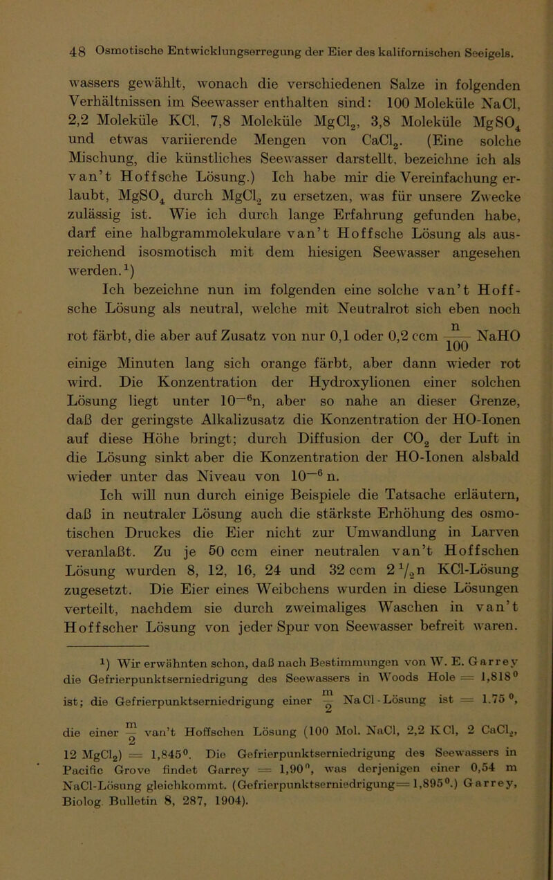 wassers gewählt, wonach die verschiedenen Salze in folgenden Verhältnissen im Seewasser enthalten sind: 100 Moleküle NaCl, 2,2 Moleküle KCl. 7,8 Moleküle MgCl2, 3,8 Moleküle MgS04 und etwas variierende Mengen von CaCl2. (Eine solche Mischung, die künstliches Seewasser darstellt, bezeichne ich als van’t Hoffsche Lösung.) Ich habe mir die Vereinfachung er- laubt, MgS04 durch MgCl., zu ersetzen, was für unsere Zwecke zulässig ist. Wie ich durch lange Erfahrung gefunden habe, darf eine halbgrammolekulare van’t Hoffsche Lösung als aus- reichend isosmotisch mit dem hiesigen Seewasser angesehen werden.x) Ich bezeichne nun im folgenden eine solche van’t Hoff- sche Lösung als neutral, welche mit Neutralrot sich eben noch rot färbt, die aber auf Zusatz von nur 0,1 oder 0,2 ccm NaHO einige Minuten lang sich orange färbt, aber dann wieder rot wird. Die Konzentration der Hydroxylionen einer solchen Lösung liegt unter 10—6n, aber so nahe an dieser Grenze, daß der geringste Alkalizusatz die Konzentration der HO-Ionen auf diese Höhe bringt; durch Diffusion der C02 der Luft in die Lösung sinkt aber die Konzentration der HO-Ionen alsbald wieder unter das Niveau von 10 16 n. Ich will nun durch einige Beispiele die Tatsache erläutern, daß in neutraler Lösung auch die stärkste Erhöhung des osmo- tischen Druckes die Eier nicht zur Umwandlung in Larven veranlaßt. Zu je 50 ccm einer neutralen van’t Hoffschen Lösung wurden 8, 12, 16, 24 und 32 ccm 21/„n KCl-Lösung zugesetzt. Die Eier eines Weibchens wurden in diese Lösungen verteilt, nachdem sie durch zweimaliges Waschen in van’t Hoffscher Lösung von jeder Spur von Seewasser befreit waren. •*■) Wir erwähnten schon, daß nach Bestimmungen von W. E. Garrey die Gefrierpunktserniedrigung des Seewassers in W oods Hole = 1,818° ist; die Gefrierpunktserniedrigung einer NaCl-Lösung ist = 1.75°, die einer ^ van’t Hoffschen Lösung (100 Mol. NaCl, 2,2 KCl, 2 CaClä, 12 MgCl2) — 1,845°. Die Gefrierpunktserniedrigung des Seewassers in Pacific Grovo findet Garrey == 1,90°, was derjenigen einer 0,54 m NaCl-Lösung gleichkommt. (Gefrierpunktserniedrigung= 1,895°.) Garrey, Biolog Bulletin 8, 287, 1904).