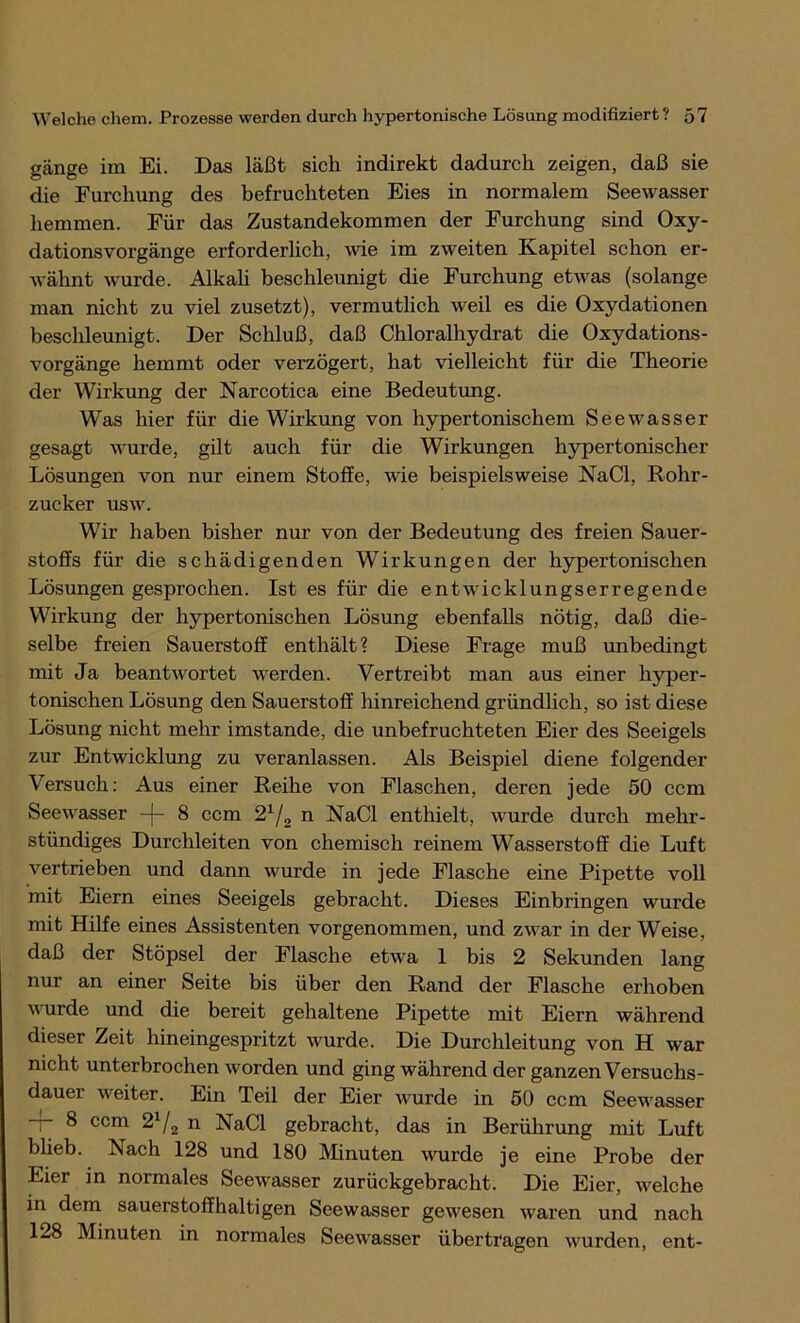 gänge im Ei. Das läßt sich indirekt dadurch zeigen, daß sie die Furchung des befruchteten Eies in normalem Seewasser hemmen. Für das Zustandekommen der Furchung sind Oxy- dationsvorgänge erforderlich, wie im zweiten Kapitel schon er- wähnt wurde. Alkali beschleunigt die Furchung etwas (solange man nicht zu viel zusetzt), vermutlich weil es die Oxydationen beschleunigt. Der Schluß, daß Chloralhydrat die Oxydations- vorgänge hemmt oder verzögert, hat vielleicht für die Theorie der Wirkung der Narcotica eine Bedeutung. Was hier für die Wirkung von hypertonischem Seewasser gesagt wurde, gilt auch für die Wirkungen hypertonischer Lösungen von nur einem Stoffe, wie beispielsweise NaCl, Rohr- zucker usw. Wir haben bisher nur von der Bedeutung des freien Sauer- stoffs für die schädigenden Wirkungen der hypertonischen Lösungen gesprochen. Ist es für die entwicklungserregende Wirkung der hypertonischen Lösung ebenfalls nötig, daß die- selbe freien Sauerstoff enthält? Diese Frage muß unbedingt mit Ja beantwortet werden. Vertreibt man aus einer hyper- tonischen Lösung den Sauerstoff hinreichend gründlich, so ist diese Lösung nicht mehr imstande, die unbefruchteten Eier des Seeigels zur Entwicklung zu veranlassen. Als Beispiel diene folgender Versuch: Aus einer Reihe von Flaschen, deren jede 50 ccm Seewasser — 8 ccm 21/2 n NaCl enthielt, wurde durch mehr- stündiges Durchleiten von chemisch reinem Wasserstoff die Luft vertrieben und dann wurde in jede Flasche eine Pipette voll mit Eiern eines Seeigels gebracht. Dieses Einbringen wurde mit Hilfe eines Assistenten vorgenommen, und zwar in der Weise, daß der Stöpsel der Flasche etwa 1 bis 2 Sekunden lang nur an einer Seite bis über den Rand der Flasche erhoben wurde und die bereit gehaltene Pipette mit Eiern während dieser Zeit hineingespritzt wurde. Die Durchleitung von H war nicht unterbrochen worden und ging während der ganzen Versuchs- dauer weiter. Ein Teil der Eier wurde in 50 ccm Seewasser -r- 8 ccm 21/2 n NaCl gebracht, das in Berührung mit Luft blieb. Nach 128 und 180 Minuten wurde je eine Probe der Eier in normales Seewasser zurückgebracht. Die Eier, welche in dem sauerstoffhaltigen Seewasser gewesen waren und nach 128 Minuten in normales Seewasser übertragen wurden, ent-