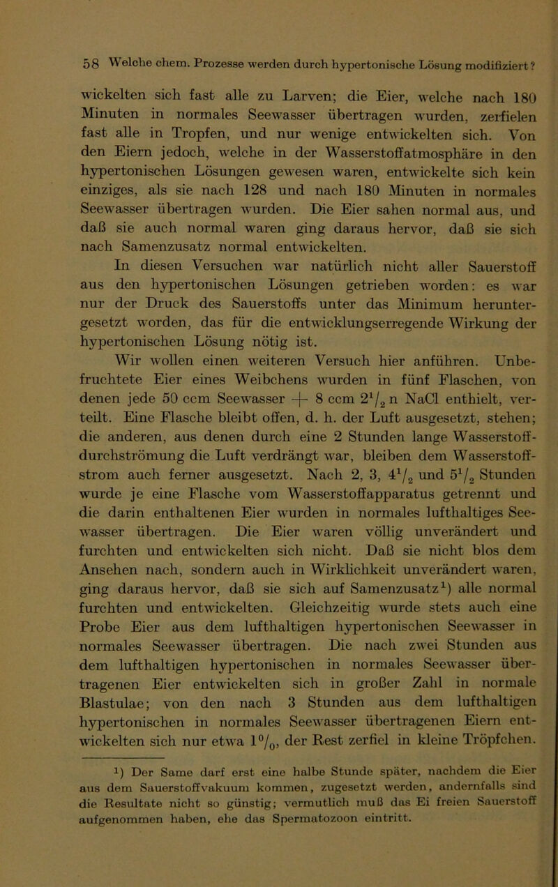 wickelten sich fast alle zu Larven; die Eier, welche nach 180 Minuten in normales Seewasser übertragen wurden, zerfielen fast alle in Tropfen, und nur wenige entwickelten sich. Von den Eiern jedoch, welche in der Wasserstoffatmosphäre in den hypertonischen Lösungen gewesen waren, entwickelte sich kein einziges, als sie nach 128 und nach 180 Minuten in normales Seewasser übertragen wurden. Die Eier sahen normal aus, und daß sie auch normal waren ging daraus hervor, daß sie sich nach Samenzusatz normal entwickelten. In diesen Versuchen war natürlich nicht aller Sauerstoff aus den hypertonischen Lösungen getrieben worden: es war nur der Druck des Sauerstoffs unter das Minimum herunter- gesetzt worden, das für che entwicklungserregende Wirkung der hypertonischen Lösung nötig ist. Wir wollen einen weiteren Versuch hier anführen. Unbe- fruchtete Eier eines Weibchens wurden in fünf Flaschen, von denen jede 50 ccm Seewasser -)- 8 ccm 21/2 n NaCl enthielt, ver- teilt. Eine Flasche bleibt offen, d. h. der Luft ausgesetzt, stehen; die anderen, aus denen durch eine 2 Stunden lange Wasserstoff- durchströmung die Luft verdrängt war, bleiben dem Wasserstoff- strom auch ferner ausgesetzt. Nach 2, 3, 4x/2 und 5x/2 Stunden wurde je eine Flasche vom Wasserstoffapparatus getrennt und die darin enthaltenen Eier wurden in normales lufthaltiges See- wasser übertragen. Die Eier waren völlig unverändert und furchten und entwickelten sich nicht. Daß sie nicht blos dem Ansehen nach, sondern auch in Wirklichkeit unverändert waren, ging daraus hervor, daß sie sich auf Samenzusatz1) alle normal furchten und entwickelten. Gleichzeitig wurde stets auch eine Probe Eier aus dem lufthaltigen hypertonischen Seewasser in normales See wasser übertragen. Die nach zwei Stunden aus dem lufthaltigen hypertonischen in normales Seewasser über- tragenen Eier entwickelten sich in großer Zahl in normale Blastulae; von den nach 3 Stunden aus dem lufthaltigen hypertonischen in normales Seewasser übertragenen Eiern ent- wickelten sich nur etwa l°/0, der Rest zerfiel in kleine Tröpfchen. !) Der Same darf erst eine halbe Stunde später, nachdem die Eier aus dem Sauerstoffvakuum kommen, zugesetzt werden, andernfalls sind die Resultate nicht so günstig; vermutlich muß das Ei freien Sauerstoff aufgenommen haben, ehe das Spermatozoon eintritt.