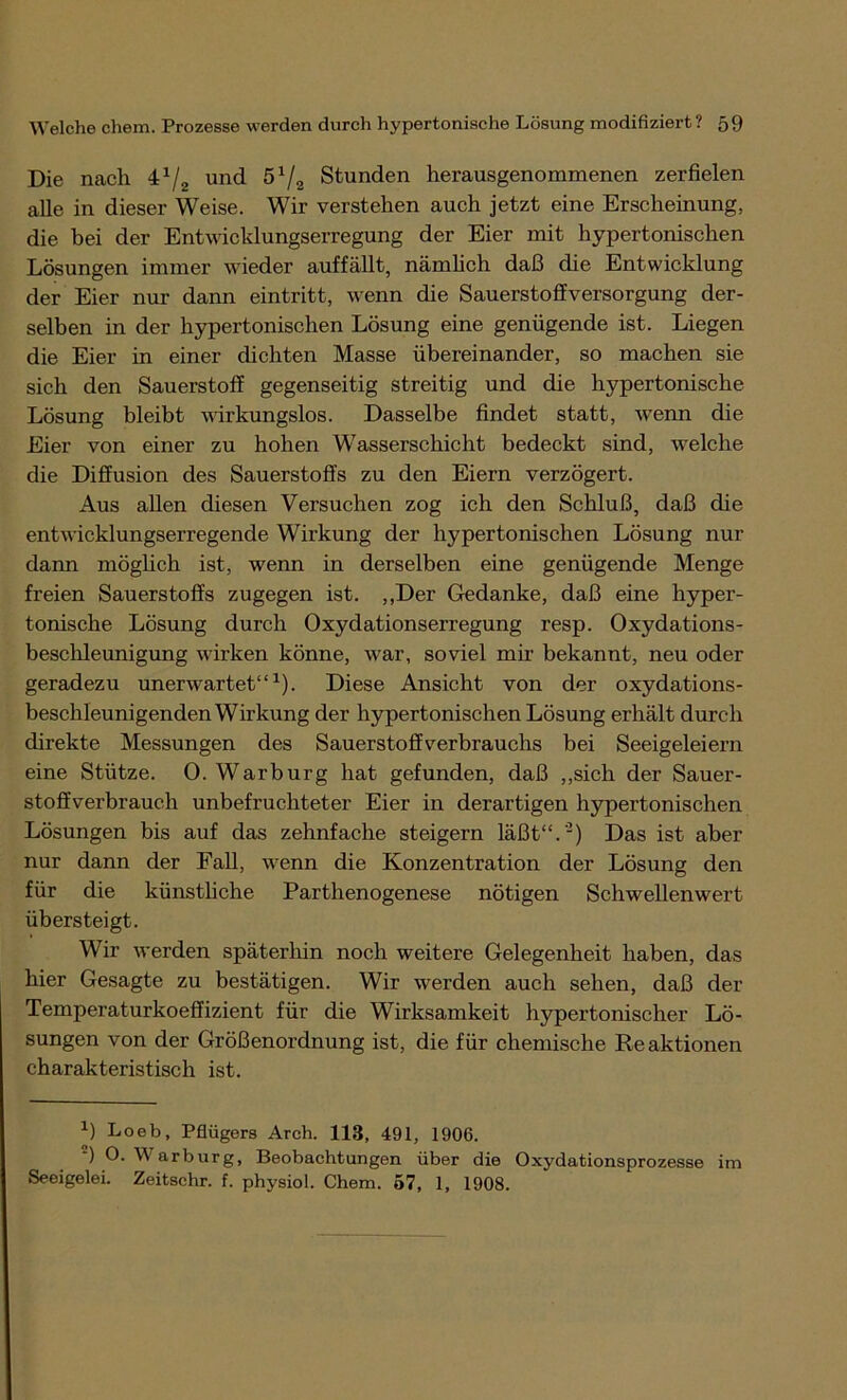 Die nacli 4x/2 und 5x/2 Stunden herausgenommenen zerfielen alle in dieser Weise. Wir verstehen auch jetzt eine Erscheinung, die bei der Entwicklungserregung der Eier mit hypertonischen Lösungen immer wieder auffällt, nämlich daß die Entwicklung der Eier nur dann eintritt, wenn die Sauerstoffversorgung der- selben in der hypertonischen Lösung eine genügende ist. Liegen die Eier in einer dichten Masse übereinander, so machen sie sich den Sauerstoff gegenseitig streitig und die hypertonische Lösung bleibt wirkungslos. Dasselbe findet statt, wenn die Eier von einer zu hohen Wasserschicht bedeckt sind, welche die Diffusion des Sauerstoffs zu den Eiern verzögert. Aus allen diesen Versuchen zog ich den Schluß, daß die entwicklungserregende Wirkung der hypertonischen Lösung nur dann möglich ist, wenn in derselben eine genügende Menge freien Sauerstoffs zugegen ist. ,,Der Gedanke, daß eine hyper- tonische Lösung durch Oxydationserregung resp. Oxydations- beschleunigung wirken könne, war, soviel mir bekannt, neu oder geradezu unerwartet“1). Diese Ansicht von der oxydations- beschleunigenden Wirkung der hypertonischen Lösung erhält durch direkte Messungen des Sauerstoffverbrauchs bei Seeigeleiern eine Stütze. O. War bürg hat gefunden, daß „sich der Sauer- stoffverbrauch unbefruchteter Eier in derartigen hypertonischen Lösungen bis auf das zehnfache steigern läßt“.'1) Das ist aber nur dann der Fall, wenn die Konzentration der Lösung den für die künstliche Parthenogenese nötigen Schwellenwert übersteigt. Wir werden späterhin noch weitere Gelegenheit haben, das hier Gesagte zu bestätigen. Wir werden auch sehen, daß der Temperaturkoeffizient für die Wirksamkeit hypertonischer Lö- sungen von der Größenordnung ist, die für chemische Reaktionen charakteristisch ist. X) Loeb, Pflügers Arch. 118, 491, 1906. ) O- Warburg, Beobachtungen über die Oxydationsprozesse im Seeigelei. Zeitschr. f. physiol. Chem. 57, 1, 1908.