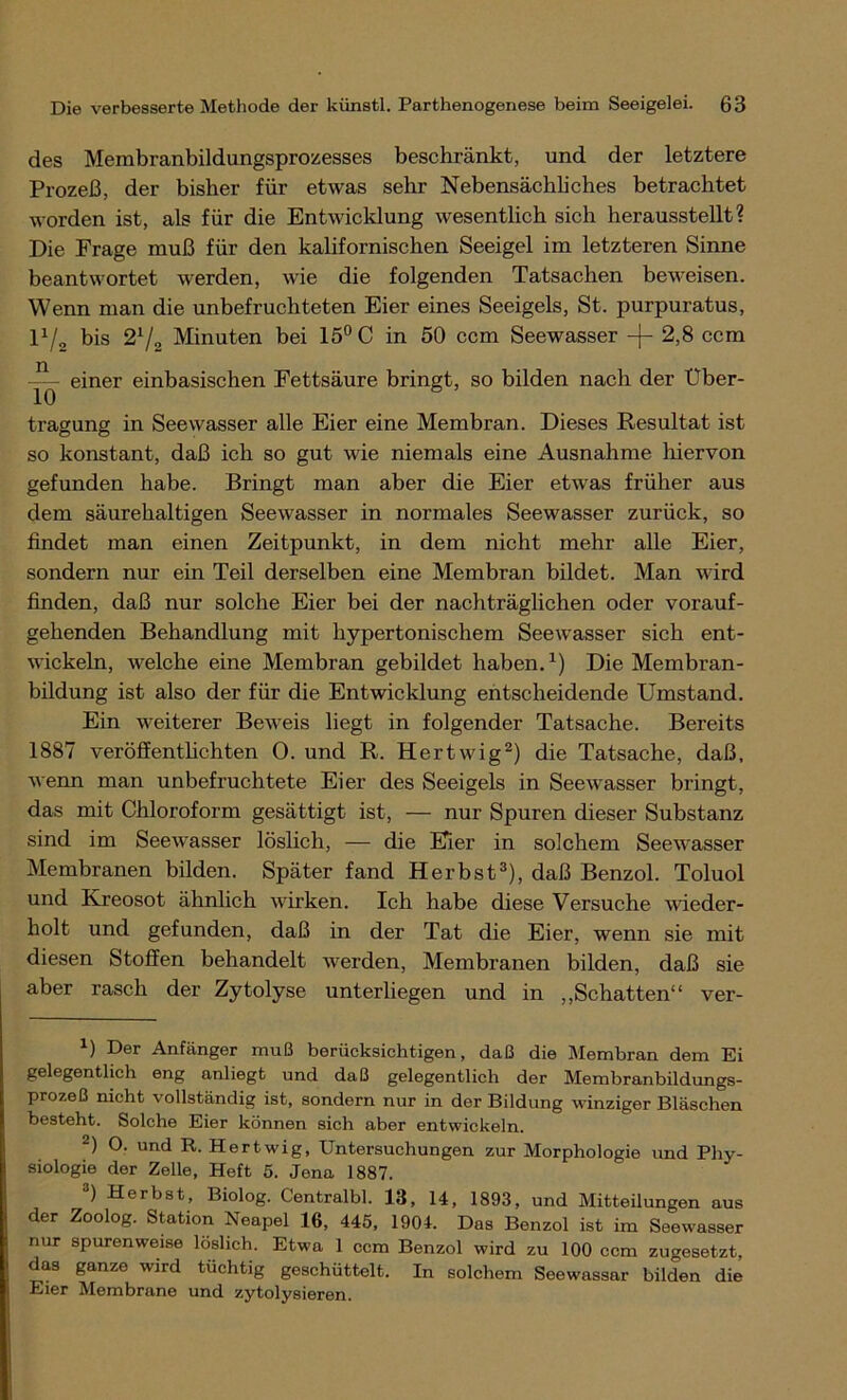 des Membranbildungsprozesses beschränkt, und der letztere Prozeß, der bisher für etwas sehr Nebensächliches betrachtet worden ist, als für die Entwicklung wesentlich sich herausstellt? Die Frage muß für den kalifornischen Seeigel im letzteren Sinne beantwortet werden, wie die folgenden Tatsachen beweisen. Wenn man die unbefruchteten Eier eines Seeigels, St. purpuratus, l1/, bis 21/2 Minuten bei 15° C in 50 ccm Seewasser -j- 2,8 ccm einer einbasischen Fettsäure bringt, so bilden nach der Uber- 10 tragung in Seewasser alle Eier eine Membran. Dieses Resultat ist so konstant, daß ich so gut wie niemals eine Ausnahme hiervon gefunden habe. Bringt man aber die Eier etwas früher aus dem säurehaltigen Seewasser in normales Seewasser zurück, so findet man einen Zeitpunkt, in dem nicht mehr alle Eier, sondern nur ein Teil derselben eine Membran bildet. Man wird finden, daß nur solche Eier bei der nachträglichen oder vorauf- gehenden Behandlung mit hypertonischem Seewasser sich ent- wickeln, welche eine Membran gebildet haben.1) Die Membran- bildung ist also der für die Entwicklung entscheidende Umstand. Ein weiterer Beweis liegt in folgender Tatsache. Bereits 1887 veröffentlichten 0. und R. Hertwig2) die Tatsache, daß, wenn man unbefruchtete Eier des Seeigels in Seewasser bringt, das mit Chloroform gesättigt ist, — nur Spuren dieser Substanz sind im Seewasser löslich, — die Eier in solchem Seewasser Membranen bilden. Später fand Herbst3), daß Benzol. Toluol und Kreosot ähnlich wirken. Ich habe diese Versuche wieder- holt und gefunden, daß in der Tat die Eier, wenn sie mit diesen Stoffen behandelt werden, Membranen bilden, daß sie aber rasch der Zytolyse unterliegen und in „Schatten“ ver- *) Der Anfänger muß berücksichtigen, daß die Membran dem Ei gelegentlich eng anliegt und daß gelegentlich der Membranbildungs- prozeß nicht vollständig ist, sondorn nur in der Bildung winziger Bläschen besteht. Solche Eier können sich aber entwickeln. 2) O. und R. Hertwig, Untersuchungen zur Morphologie und Phy- siologie der Zelle, Heft 5. Jena 1887. 3) Herbst, Biolog. Centralbl. 13, 14, 1893, und Mitteilungen aus der Zoolog. Station Neapel 16, 445, 1904. Das Benzol ist im Seewasser nur spurenweise löslich. Etwa 1 ccm Benzol wird zu 100 ccm zugesetzt, das ganze wird tüchtig geschüttelt. In solchem Seewassar bilden die Eier Membrane und zytolysieren.