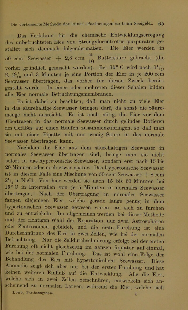 Das Verfahren für die chemische Entwicklungserregung des unbefruchteten Eies von Strongylocentrotus purpuratus ge- staltet sich demnach folgendermaßen. Die Eier werden in 50 ccm Seewasser -f 2,8 ccm ^ Buttersäure gebracht (die vorher gründlich gemischt wurden). Bei 15° C wird nach l1/2, 2, 21/2 und 3 Minuten je eine Portion der Eier in je 200 ccm Seewasser übertragen, das vorher für diesen Zweck bereit- gestellt wurde. In einer oder mehreren dieser Schalen bilden alle Eier normale Befruchtungsmembranen. Es ist dabei zu beachten, daß man nicht zu viele Eier in das säurehaltige Seewasser bringen darf, da sonst die Säure- menge nicht ausreicht. Es ist auch nötig, die Eier vor dem Übertragen in das normale Seewasser durch gelindes Rotieren des Gefäßes auf einen Haufen zusammenzubringen, so daß man sie mit einer Pipette mit nur wenig Säure in das normale Seewasser übertragen kann. Nachdem die Eier aus dem säurehaltigen Seewasser in normales Seewasser übertragen sind, bringe man sie nicht sofort in das hypertonische See wasser, sondern erst nach 15 bis 20 Minuten oder noch etwas später. Das hypertonische Seewasser ist in diesem Palle eine Mischung von 50 ccm See wasser -\~ 8 ccm 21/2 n NaCl, Von hier werden sie nach 15 bis 60 Minuten bei 15° C in Intervallen von je 5 Minuten in normales Seewasser übertragen, Nach der Übertragung in normales Seewasser fangen diejenigen Eier, welche gerade lange genug in dem hypertonischen Seewasser gewesen waren, an sich zu furchen und zu entwickeln. Im allgemeinen werden bei dieser Methode und der richtigen Wahl der Exposition nur zwei Astrosphären oder Zentrosomen gebildet, und die erste Furchung ist eine Durchschnürung des Eies in zwei Zellen, wie bei der normalen Befruchtung. Nur die Zelldurchschnürung erfolgt bei der ersten Furchung oft nicht gleichzeitig im ganzen Äquator auf einmal, wie bei der normalen Furchung. Das ist wohl eine Folge der Behandlung des Eies mit hypertonischem Seewasser. Diese Anomalie zeigt sich aber nur bei der ersten Furchung und hat keinen weiteren Einfluß auf die Entwicklung. Alle die Eier, welche sich in zwei Zellen zerschnüren, entwickeln sich an- scheinend zu normalen Larven, während die Eier, welche sich Loeb, Parthenogenese. 5