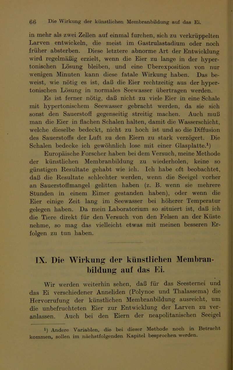 in mehr als zwei Zellen auf einmal furchen, sich zu verkrüppelten Larven entwickeln, die meist im Gastrulastadium oder noch früher absterben. Diese letztere abnorme Art der Entwicklung wird regelmäßig erzielt, wenn die Eier zu lange in der hyper- tonischen Lösung bleiben, und eine Uberexposition von nur wenigen Minuten kann diese fatale Wirkung haben. Das be- weist, wie nötig es ist, daß die Eier rechtzeitig aus der hyper- tonischen Lösung in normales Seewasser übertragen werden. Es ist ferner nötig, daß nicht zu viele Eier in eine Schale mit hypertonischem Seewasser gebracht werden, da sie sich sonst den Sauerstoff gegenseitig streitig machen. Auch muß man die Eier in flachen Schalen halten, damit die Wasserschicht, welche dieselbe bedeckt, nicht zu hoch ist und so die Diffusion des Sauerstoffs der Luft zu den Eiern zu stark verzögert. Die Schalen bedecke ich gewöhnlich lose mit einer Glasplatte.1) Europäische Forscher haben bei dem Versuch, meine Methode der künstlichen Membranbildung zu wiederholen, keine so günstigen Resultate gehabt wie ich. Ich habe oft beobachtet, daß die Resultate schlechter werden, wenn die Seeigel vorher an Sauerstoffmangel gelitten haben (z. B. wenn sie mehrere Stunden in einem Eimer gestanden haben), oder wenn die Eier einige Zeit lang im Seewasser bei höherer Temperatur gelegen haben. Da mein Laboratorium so situiert ist, daß ich die Tiere direkt für den Versuch von den Felsen an der Küste nehme, so mag das vielleicht etwas mit meinen besseren Er- folgen zu tun haben. IX. Diu Wirkung der künstlichen Membran- bildung auf das Ei. Wir werden weiterhin sehen, daß für das Seesternei und das Ei verschiedener Anneliden (Polynoe und Thalassema) die Hervorrufung der künstlichen Membranbildung ausreicht, um die unbefruchteten Eier zur Entwicklung der Larven zu ver- anlassen. Auch bei den Eiern der neapolitanischen Seeigel l) Andere Variablen, die bei dieser Methode noch in Betracht kommen, sollen im nächstfolgenden Kapitel besprochen werden.