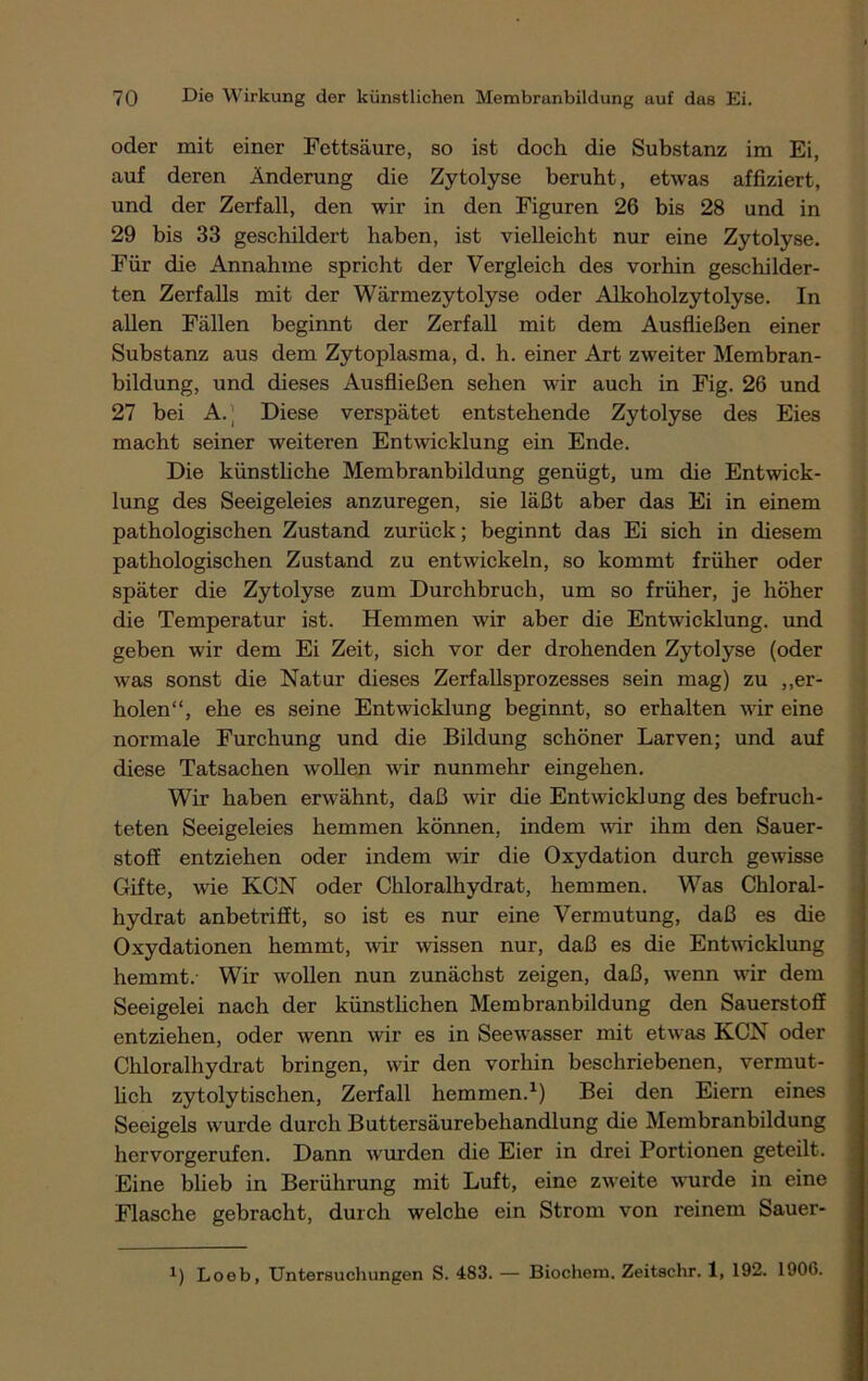 oder mit einer Fettsäure, so ist doch die Substanz im Ei, auf deren Änderung die Zytolyse beruht, etwas affiziert, und der Zerfall, den wir in den Figuren 26 bis 28 und in 29 bis 33 geschildert haben, ist vielleicht nur eine Zytolyse. Für die Annahme spricht der Vergleich des vorhin geschilder- ten Zerfalls mit der Wärmezytolyse oder Alkoholzytolyse. In allen Fällen beginnt der Zerfall mit dem Ausfließen einer Substanz aus dem Zytoplasma, d. h. einer Art zweiter Membran- bildung, und dieses Ausfließen sehen wir auch in Fig. 26 und 27 bei A. ] Diese verspätet entstehende Zytolyse des Eies macht seiner weiteren Entwicklung ein Ende. Die künstliche Membranbildung genügt, um die Entwick- lung des Seeigeleies anzuregen, sie läßt aber das Ei in einem pathologischen Zustand zurück; beginnt das Ei sich in diesem pathologischen Zustand zu entwickeln, so kommt früher oder später die Zytolyse zum Durchbruch, um so früher, je höher die Temperatur ist. Hemmen wir aber die Entwicklung, und geben wir dem Ei Zeit, sich vor der drohenden Zytolyse (oder was sonst die Natur dieses Zerfallsprozesses sein mag) zu „er- holen“, ehe es seine Entwicklung beginnt, so erhalten wir eine normale Furchung und die Bildung schöner Larven; und auf diese Tatsachen wollen wir nunmehr eingehen. Wir haben erwähnt, daß wir die Entwicklung des befruch- teten Seeigeleies hemmen können, indem wir ihm den Sauer- stoff entziehen oder indem wir die Oxydation durch gewisse Gifte, wie KCN oder Chloralhydrat, hemmen. Was Chloral- hydrat anbetrifft, so ist es nur eine Vermutung, daß es die Oxydationen hemmt, wir wissen nur, daß es die Entwicklung hemmt.- Wir wollen nun zunächst zeigen, daß, wenn wir dem Seeigelei nach der künstlichen Membranbildung den Sauerstoff entziehen, oder wenn wir es in Seewasser mit etwas KCN oder Chloralhydrat bringen, wir den vorhin beschriebenen, vermut- lich zytolytischen, Zerfall hemmen.1) Bei den Eiern eines Seeigels wurde durch Buttersäurebehandlung die Membranbildung hervorgerufen. Dann wurden die Eier in drei Portionen geteilt. Eine blieb in Berührung mit Luft, eine zweite wurde in eine Flasche gebracht, durch welche ein Strom von reinem Sauer- *) Loeb, Untersuchungen S. 483. — Biochem. Zeitschr. 1, 192. 1906.