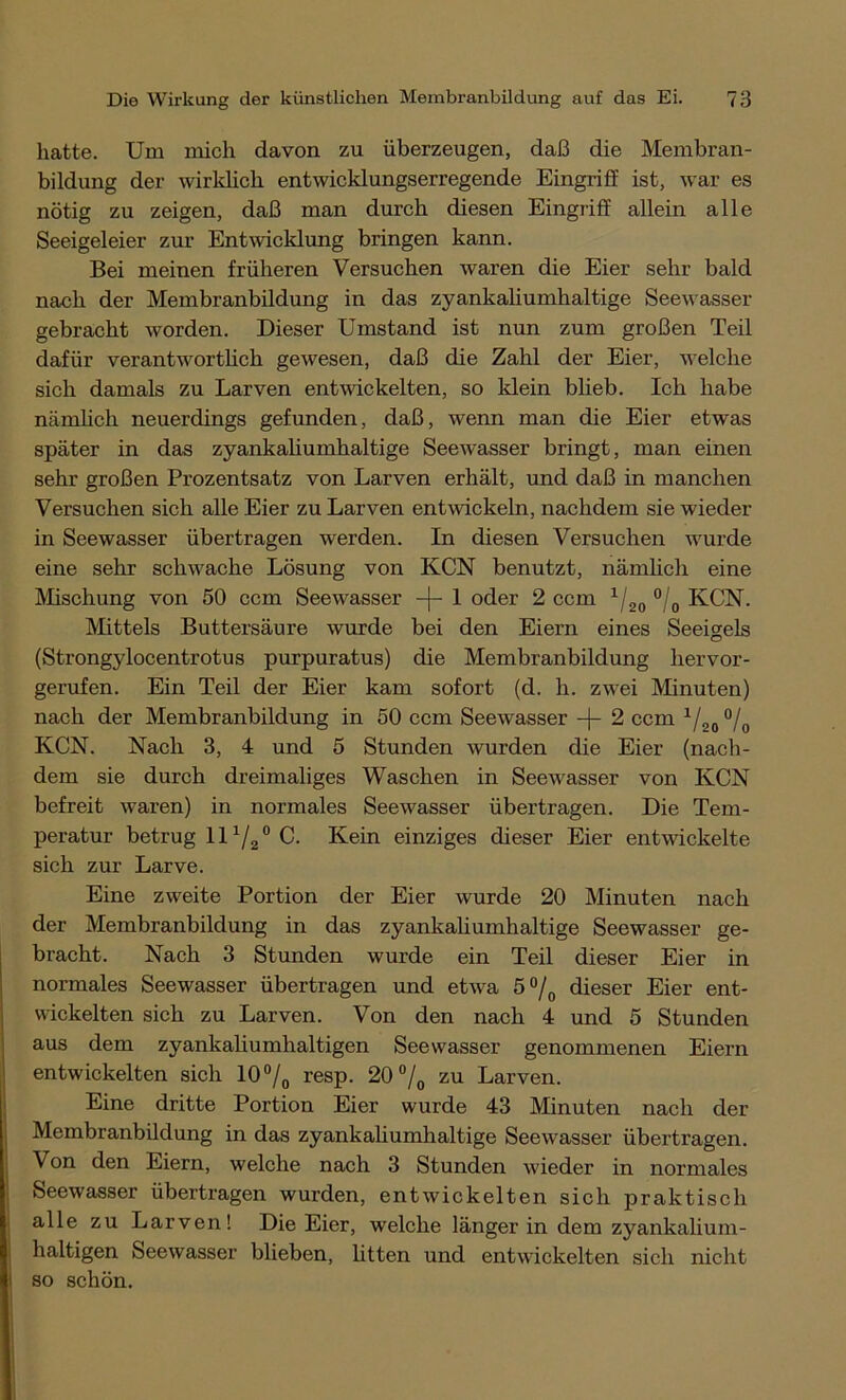 hatte. Um mich davon zu überzeugen, daß die Membran- bildung der wirklich entwicklungserregende Eingriff ist, war es nötig zu zeigen, daß man durch diesen Eingriff allein alle Seeigeleier zur Entwicklung bringen kann. Bei meinen früheren Versuchen waren die Eier sehr bald nach der Membranbildung in das zyankaliumhaltige Seewasser gebracht worden. Dieser Umstand ist nun zum großen Teil dafür verantwortlich gewesen, daß die Zahl der Eier, welche sich damals zu Larven entwickelten, so klein blieb. Ich habe nämlich neuerdings gefunden, daß, wenn man die Eier etwas später in das zyankaliumhaltige Seewasser bringt, man einen sehr großen Prozentsatz von Larven erhält, und daß in manchen Versuchen sich alle Eier zu Larven entwickeln, nachdem sie wieder in Seewasser übertragen werden. In diesen Versuchen wurde eine sehr schwache Lösung von KCN benutzt, nämlich eine Mischung von 50 ccm Seewasser -f- 1 oder 2 ccm 1/20 °/0 KCN. Mittels Buttersäure wurde bei den Eiern eines Seeigels (Strongylocentrotus purpuratus) die Membranbildung hervor- gerufen. Ein Teil der Eier kam sofort (d. li. zwei Minuten) nach der Membranbildung in 50 ccm Seewasser -\- 2 ccm 1/20 °/ KCN. Nach 3, 4 und 5 Stunden wurden die Eier (nach- dem sie durch dreimaliges Waschen in Seewasser von KCN befreit waren) in normales Seewasser übertragen. Die Tem- peratur betrug 111/2° C. Kein einziges dieser Eier entwickelte sich zur Larve. Eine zweite Portion der Eier wurde 20 Minuten nach der Membranbildung in das zyankaliumhaltige Seewasser ge- bracht. Nach 3 Stunden wurde ein Teil dieser Eier in normales Seewasser übertragen und etwa 5°/0 dieser Eier ent- wickelten sich zu Larven. Von den nach 4 und 5 Stunden aus dem zyankaliumhaltigen Seewasser genommenen Eiern entwickelten sich 10°/0 resp. 20°/o zu Larven. Eine dritte Portion Eier wurde 43 Minuten nach der Membranbüdung in das zyankaliumhaltige Seewasser übertragen. Von den Eiern, welche nach 3 Stunden wieder in normales Seewasser übertragen wurden, entwickelten sich praktisch alle zu Larven! Die Eier, welche länger in dem zyankalium- haltigen Seewasser blieben, litten und entwickelten sich nicht so schön.