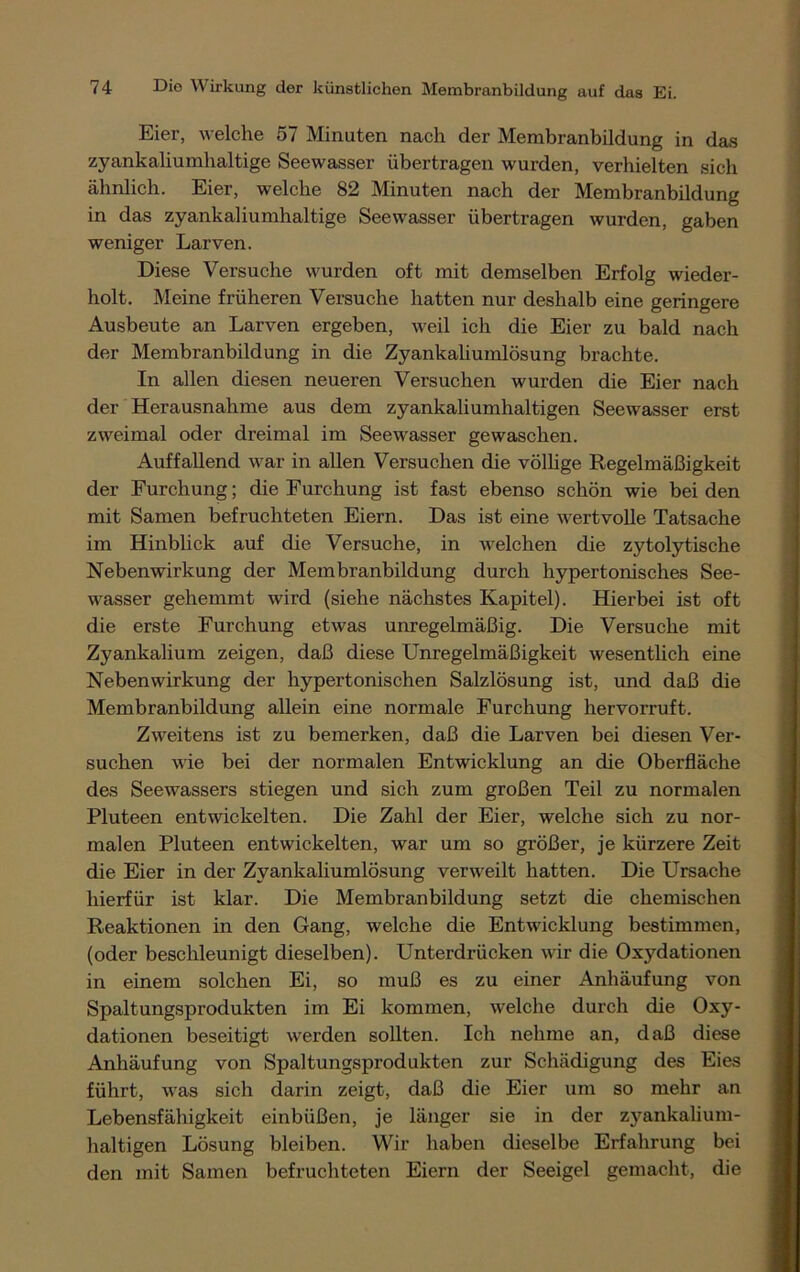 Eier, welche 57 Minuten nach der Membranbildung in das zyankaliumhaltige Seewasser übertragen wurden, verhielten sich ähnlich. Eier, welche 82 Minuten nach der Membranbildung in das zyankaliumhaltige Seewasser übertragen wurden, gaben weniger Larven. Diese Versuche wurden oft mit demselben Erfolg wieder- holt. Meine früheren Versuche hatten nur deshalb eine geringere Ausbeute an Larven ergeben, weil ich die Eier zu bald nach der Membranbildung in die Zyankaliumlösung brachte. In allen diesen neueren Versuchen wurden die Eier nach der Herausnahme aus dem zyankaliumhaltigen Seewasser erst zweimal oder dreimal im Seewasser gewaschen. Auffallend war in allen Versuchen die völlige Regelmäßigkeit der Furchung; die Furchung ist fast ebenso schön wie bei den mit Samen befruchteten Eiern. Das ist eine wertvolle Tatsache im Hinblick auf die Versuche, in welchen die zytolytische Nebenwirkung der Membranbildung durch hypertonisches See- wasser gehemmt wird (siehe nächstes Kapitel). Hierbei ist oft die erste Furchung etwas unregelmäßig. Die Versuche mit Zyankalium zeigen, daß diese Unregelmäßigkeit wesentlich eine Nebenwirkung der hypertonischen Salzlösung ist, und daß die Membranbildung allein eine normale Furchung hervorruft. Zweitens ist zu bemerken, daß die Larven bei diesen Ver- suchen wie bei der normalen Entwicklung an die Oberfläche des Seewassers stiegen und sich zum großen Teil zu normalen Pluteen entwickelten. Die Zahl der Eier, welche sich zu nor- malen Pluteen entwickelten, war um so größer, je kürzere Zeit die Eier in der Zyankaliumlösung verweilt hatten. Die Ursache hierfür ist klar. Die Membranbildung setzt die chemischen Reaktionen in den Gang, welche die Entwicklung bestimmen, (oder beschleunigt dieselben). Unterdrücken wir die Oxydationen in einem solchen Ei, so muß es zu einer Anhäufung von Spaltungsprodukten im Ei kommen, welche durch die Oxy- dationen beseitigt werden sollten. Ich nehme an, daß diese Anhäufung von Spaltungsprodukten zur Schädigung des Eies führt, was sich darin zeigt, daß die Eier um so mehr an Lebensfähigkeit einbüßen, je länger sie in der zyankalium- haltigen Lösung bleiben. Wir haben dieselbe Erfahrung bei den mit Samen befruchteten Eiern der Seeigel gemacht, die