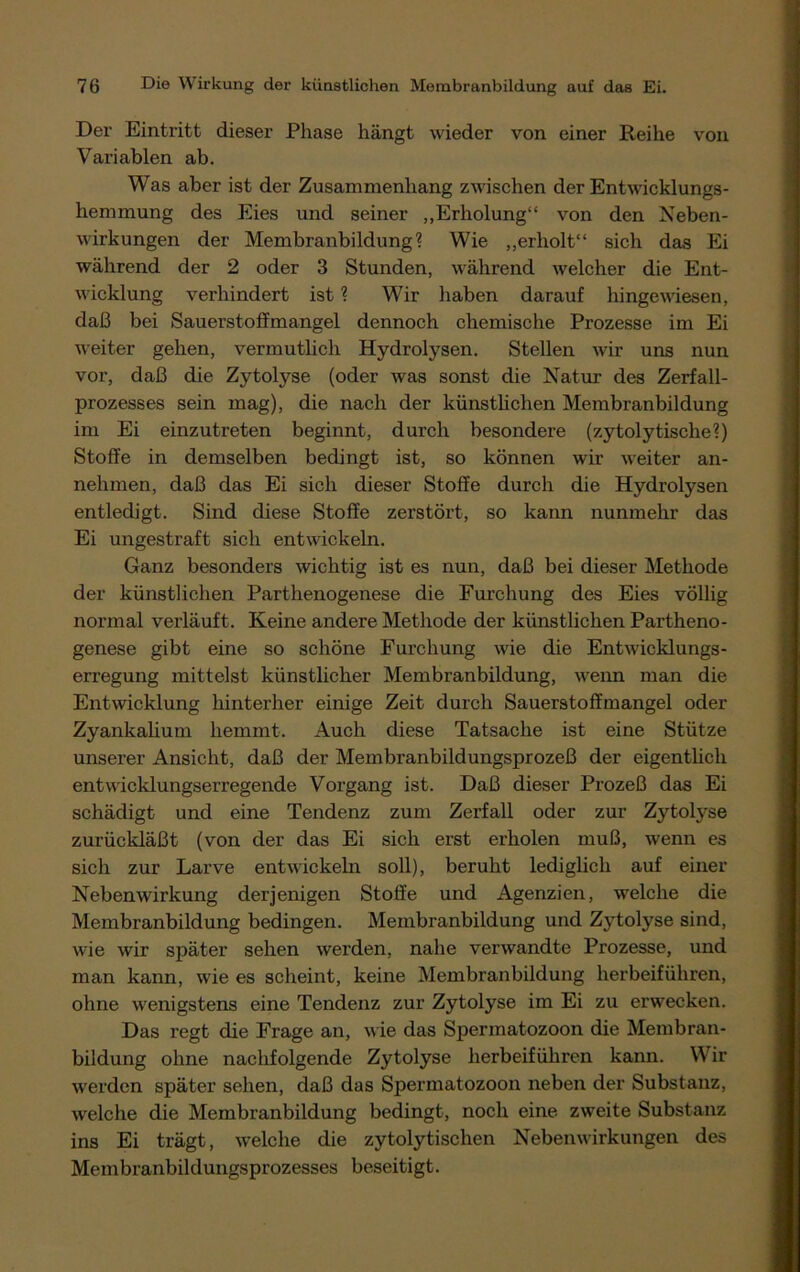 Der Eintritt dieser Phase hängt wieder von einer Reihe von Variablen ab. Was aber ist der Zusammenhang zwischen der Entwicklungs- hemmung des Eies und seiner „Erholung“ von den Neben- wirkungen der Membranbildung ? Wie „erholt“ sich das Ei während der 2 oder 3 Stunden, während welcher die Ent- wicklung verhindert ist ? Wir haben darauf hingewiesen, daß bei Sauerstoffmangel dennoch chemische Prozesse im Ei weiter gehen, vermutlich Hydrolysen. Stellen wir uns nun vor, daß die Zytolyse (oder was sonst die Natur des Zerfall- prozesses sein mag), die nach der künstlichen Membranbildung im Ei einzutreten beginnt, durch besondere (zytolytische?) Stoffe in demselben bedingt ist, so können wir weiter an- nehmen, daß das Ei sich dieser Stoffe durch die Hydrolysen entledigt. Sind diese Stoffe zerstört, so kann nunmehr das Ei ungestraft sich entwickeln. Ganz besonders wichtig ist es nun, daß bei dieser Methode der künstlichen Parthenogenese die Furchung des Eies völlig normal verläuft. Keine andere Methode der künstlichen Partheno- genese gibt eine so schöne Furchung wie die Entwicklungs- erregung mittelst künstlicher Membranbildung, wenn man die Entwicklung hinterher einige Zeit durch Sauerstoffmangel oder Zyankalium hemmt. Auch diese Tatsache ist eine Stütze unserer Ansicht, daß der Membranbildungsprozeß der eigentlich entwicklungserregende Vorgang ist. Daß dieser Prozeß das Ei schädigt und eine Tendenz zum Zerfall oder zur Zytolyse zurückläßt (von der das Ei sich erst erholen muß, wenn es sich zur Larve entwickeln soll), beruht lediglich auf einer Nebenwirkung derjenigen Stoffe und Agenzien, welche die Membranbildung bedingen. Membranbildung und Zytolyse sind, wie wir später sehen werden, nahe verwandte Prozesse, und man kann, wie es scheint, keine Membranbildung herbeiführen, ohne wenigstens eine Tendenz zur Zytolyse im Ei zu erwecken. Das regt die Frage an, wie das Spermatozoon die Membran- bildung ohne nachfolgende Zytolyse herbeiführen kann. Wir werden später sehen, daß das Spermatozoon neben der Substanz, welche die Membranbildung bedingt, noch eine zweite Substanz ins Ei trägt, welche die zytolytischen Nebenwirkungen des Mem branbildungsprozesses beseitigt.