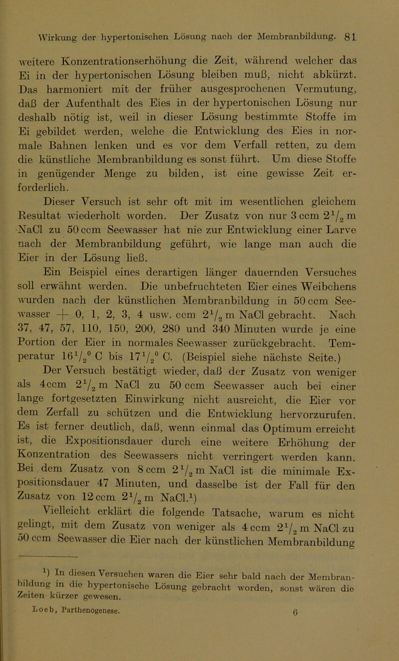 weitere Konzentrationserhöhung die Zeit, während welcher das Ei in der hypertonischen Lösung bleiben muß, nicht abkürzt. Das harmoniert mit der früher ausgesprochenen Vermutung, daß der Aufenthalt des Eies in der hypertonischen Lösung nur deshalb nötig ist, weil in dieser Lösung bestimmte Stoffe im Ei gebildet werden, welche die Entwicklung des Eies in nor- male Bahnen lenken und es vor dem Verfall retten, zu dem die künstliche Membranbildung es sonst führt. Um diese Stoffe in genügender Menge zu bilden, ist eine gewisse Zeit er- forderlich. Dieser Versuch ist sehr oft mit im wesentlichen gleichem Resultat wiederholt worden. Der Zusatz von nur 3 ccm 21/2 m NaCl zu 50 ccm Seewasser hat nie zur Entwicklung einer Larve nach der Membranbildung geführt, wie lange man auch die Eier in der Lösung ließ. Ein Beispiel eines derartigen länger dauernden Versuches soll erwähnt werden. Die unbefruchteten Eier eines Weibchens wurden nach der künstlichen Membranbildung in 50 ccm See- wasser —f— 0, 1, 2, 3, 4 usw. ccm 21/2 m NaCl gebracht. Nach 37, 47, 57, 110, 150, 200, 280 und 340 Minuten wurde je eine Portion der Eier in normales Seewasser zurückgebracht. Tem- peratur 161/2° C bis 171/2° C. (Beispiel siehe nächste Seite.) Der Versuch bestätigt wieder, daß der Zusatz von weniger als 4ecm 21/2m NaCl zu 50 ccm Seewasser auch bei einer lange fortgesetzten Einwirkung nicht ausreicht, die Eier vor dem Zerfall zu schützen und die Entwicklung hervorzurufen. Es ist ferner deutlich, daß, wenn einmal das Optimum erreicht ist, die Expositionsdauer durch eine weitere Erhöhung der Konzentration des Seewassers nicht verringert werden kann. Bei dem Zusatz von 8 ccm 2 x/2 m NaCl ist die minimale Ex- positionsdauer 47 Minuten, und dasselbe ist der Fall für den Zusatz von 12 ccm 21/2 m NaCl.1) \ ielleicht erklärt die folgende Tatsache, warum es nicht gelingt, mit dem Zusatz von weniger als 4 ccm 21/„mNaClzu 50 ccm Seewasser die Eier nach der künstlichen Membranbildung x) In diesen Versuchen waren die Eier sehr bald nach der Membran- bildung in die hypertonische Lösung gebracht worden, sonst wären die Zeiten kürzer gewesen. Loeb, Parthenogenese. ß