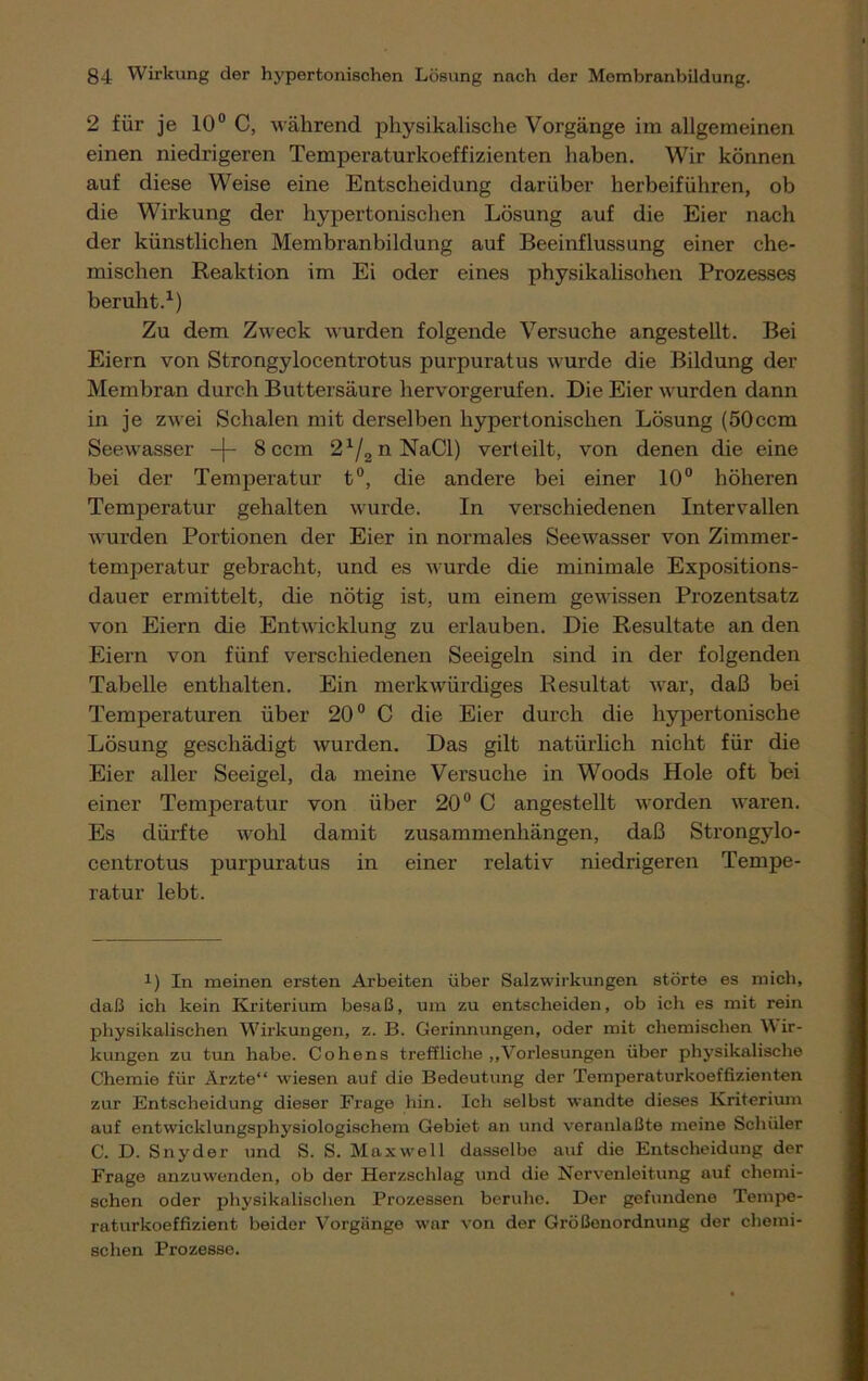 2 für je 10° C, während physikalische Vorgänge im allgemeinen einen niedrigeren Temperaturkoeffizienten haben. Wir können auf diese Weise eine Entscheidung darüber herbeiführen, ob die Wirkung der hypertonischen Lösung auf die Eier nach der künstlichen Membranbildung auf Beeinflussung einer che- mischen Reaktion im Ei oder eines physikalisohen Prozesses beruht.1) Zu dem Zweck wurden folgende Versuche angestellt. Bei Eiern von Strongylocentrotus purpuratus wurde die Bildung der Membran durch Buttersäure hervorgerufen. Die Eier wurden dann in je zwei Schalen mit derselben hypertonischen Lösung (50ccm Seewasser -j- 8 ccm 21/2nNaCl) verteilt, von denen die eine bei der Temperatur t°, die andere bei einer 10° höheren Temperatur gehalten wurde. In verschiedenen Intervallen wurden Portionen der Eier in normales Seewasser von Zimmer- temperatur gebracht, und es wurde die minimale Expositions- dauer ermittelt, die nötig ist, um einem gewissen Prozentsatz von Eiern die Entwicklung zu erlauben. Die Resultate an den Eiern von fünf verschiedenen Seeigeln sind in der folgenden Tabelle enthalten. Ein merkwürdiges Resultat war, daß bei Temperaturen über 20° C die Eier durch die hypertonische Lösung geschädigt wurden. Das gilt natürlich nicht für die Eier aller Seeigel, da meine Versuche in Woods Hole oft bei einer Temperatur von über 20° C angestellt worden waren. Es dürfte wohl damit Zusammenhängen, daß Strongylo- centrotus purpuratus in einer relativ niedrigeren Tempe- ratur lebt. x) In meinen ersten Arbeiten über Salzwirkungen störte es mich, daß ich kein Kriterium besaß, um zu entscheiden, ob ich es mit rein physikalischen Wirkungen, z. B. Gerinnungen, oder mit chemischen \\ ir- kungen zu tun habe. Cohens treffliche „Vorlesungen über physikalische Chemie für Ärzte“ wiesen auf die Bedeutung der Temperaturkoeffizienten zur Entscheidung dieser Frage hin. Ich selbst wandte dieses Kriterium auf entwicklungsphysiologischem Gebiet an und vernnlaßte meine Schüler C. D. Snyder und S. S. Maxwell dasselbe auf die Entscheidung der Frage anzuwenden, ob der Herzschlag und die Nervenleitung auf chemi- schen oder physikalischen Prozessen beruhe. Der gefundene Tempe- raturkoeffizient beider Vorgänge war von der Größenordnung der chemi- schen Prozesse.