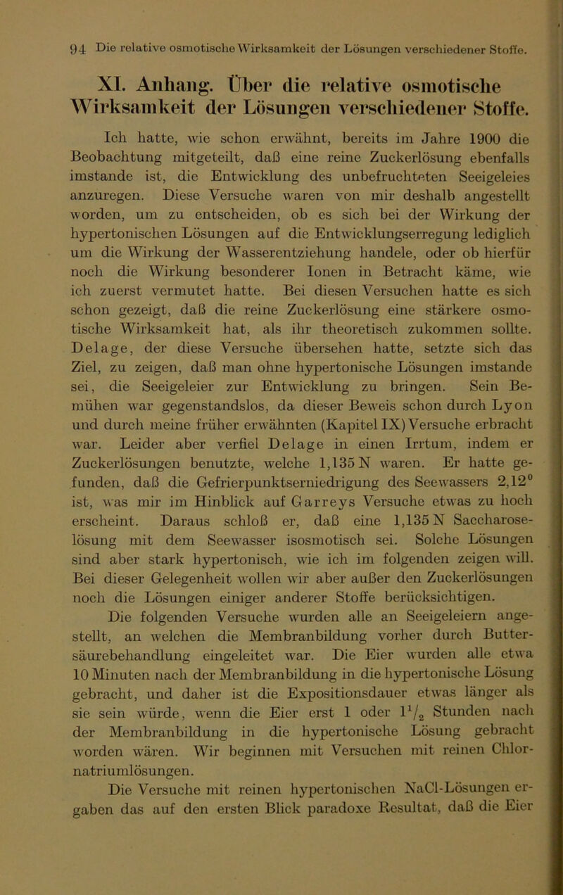 XL Anhang. Über die relative osmotische Wirksamkeit der Lösungen verschiedener Stoffe1. Ich hatte, wie schon erwähnt, bereits im Jahre 1900 die Beobachtung mitgeteilt, daß eine reine Zuckerlösung ebenfalls imstande ist, die Entwicklung des unbefruchteten Seeigeleies anzuregen. Diese Versuche waren von mir deshalb angestellt worden, um zu entscheiden, ob es sich bei der Wirkung der hypertonischen Lösungen auf die Entwicklungserregung lediglich um die Wirkung der Wasserentziehung handele, oder ob hierfür noch die Wirkung besonderer Ionen in Betracht käme, wie ich zuerst vermutet hatte. Bei diesen Versuchen hatte es sich schon gezeigt, daß die reine Zuckerlösung eine stärkere osmo- tische Wirksamkeit hat, als ihr theoretisch zukommen sollte. Delage, der diese Versuche übersehen hatte, setzte sich das Ziel, zu zeigen, daß man ohne hypertonische Lösungen imstande sei, che Seeigeleier zur Entwicklung zu bringen. Sein Be- mühen war gegenstandslos, da dieser Beweis schon durch Lyon und durch meine früher erwähnten (Kapitel IX) Versuche erbracht war. Leider aber verfiel Delage in einen Irrtum, indem er Zuckerlösungen benutzte, welche 1,135 N waren. Er hatte ge- funden, daß die Gefrierpunktserniedrigung des Seewassers 2,12° ist, was mir im Hinblick auf Garreys Versuche etwas zu hoch erscheint. Daraus schloß er, daß eine 1,135 N Saccharose- lösung mit dem Seewasser isosmotisch sei. Solche Lösungen sind aber stark hypertonisch, wie ich im folgenden zeigen will. Bei dieser Gelegenheit wollen wir aber außer den Zuckerlösungen noch die Lösungen einiger anderer Stoffe berücksichtigen. Die folgenden Versuche wurden alle an Seeigeleiern ange- stellt, an welchen die Membranbildung vorher durch Butter- säurebehandlung eingeleitet war. Die Eier wurden alle etwa 10 Minuten nach der Membranbildung in die hypertonische Lösung gebracht, und daher ist die Expositionsdauer etwas länger als sie sein würde, wenn die Eier erst 1 oder l1/^ Stunden nach der Membranbildung in die hypertonische Lösung gebracht worden wären. Wir beginnen mit Versuchen mit reinen Chlor- natriumlösungen. Die Versuche mit reinen hypertonischen NaCl-Lösungen er- gaben das auf den ersten Blick paradoxe Resultat, daß die Eier