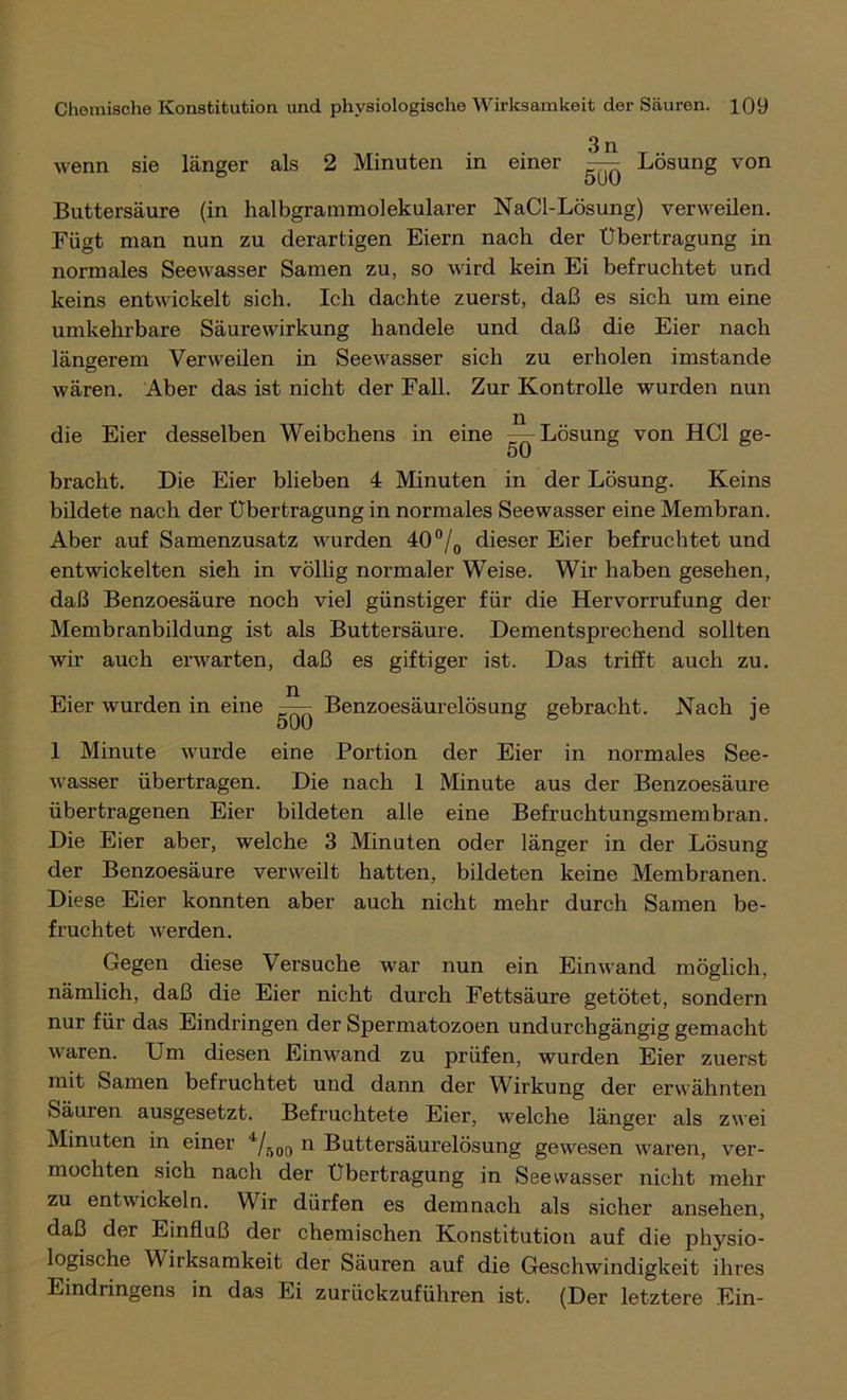 wenn sie länger als 2 Minuten in einer —^ Lösung von oUU Buttersäure (in halbgrammolekularer NaCl-Lösung) verweilen. Fügt man nun zu derartigen Eiern nach der Übertragung in normales Seewasser Samen zu, so wird kein Ei befruchtet und keins entwickelt sich. Ich dachte zuerst, daß es sich um eine umkehrbare Säurewirkung handele und daß die Eier nach längerem Verweilen in Seewasser sich zu erholen imstande wären. Aber das ist nicht der Fall. Zur Kontrolle wurden nun die Eier desselben Weibchens in eine ^-Lösung von HCl ge- 50 bracht. Die Eier blieben 4 Minuten in der Lösung. Keins bildete nach der Übertragung in normales Seewasser eine Membran. Aber auf Samenzusatz wurden 40°/0 dieser Eier befruchtet und entwickelten sieh in völlig normaler Weise. Wir haben gesehen, daß Benzoesäure noch viel günstiger für die Hervorrufung der Membranbildung ist als Buttersäure. Dementsprechend sollten wir auch erwarten, daß es giftiger ist. Das trifft auch zu. Benzoesäurelösung gebracht. Nach je Eier wurden in eine 500 1 Minute wurde eine Portion der Eier in normales See- wasser übertragen. Die nach 1 Minute aus der Benzoesäure übertragenen Eier bildeten alle eine Befruchtungsmembran. Die Eier aber, welche 3 Minuten oder länger in der Lösung der Benzoesäure verweilt hatten, bildeten keine Membranen. Diese Eier konnten aber auch nicht mehr durch Samen be- fruchtet werden. Gegen diese Versuche war nun ein Einwand möglich, nämlich, daß die Eier nicht durch Fettsäure getötet, sondern nur für das Eindringen der Spermatozoen undurchgängig gemacht waren. Um diesen Einwand zu prüfen, wurden Eier zuerst mit Samen befruchtet und dann der Wirkung der erwähnten Säuren ausgesetzt. Befruchtete Eier, welche länger als zwei Minuten in einer 4/500 n Buttersäurelösung gewesen waren, ver- mochten sich nach der Übertragung in See wasser nicht mehr zu entwickeln. Wir dürfen es demnach als sicher ansehen, daß der Einfluß der chemischen Konstitution auf die physio- logische Wirksamkeit der Säuren auf die Geschwindigkeit ihres Eindringens in das Ei zurückzuführen ist. (Der letztere Ein-