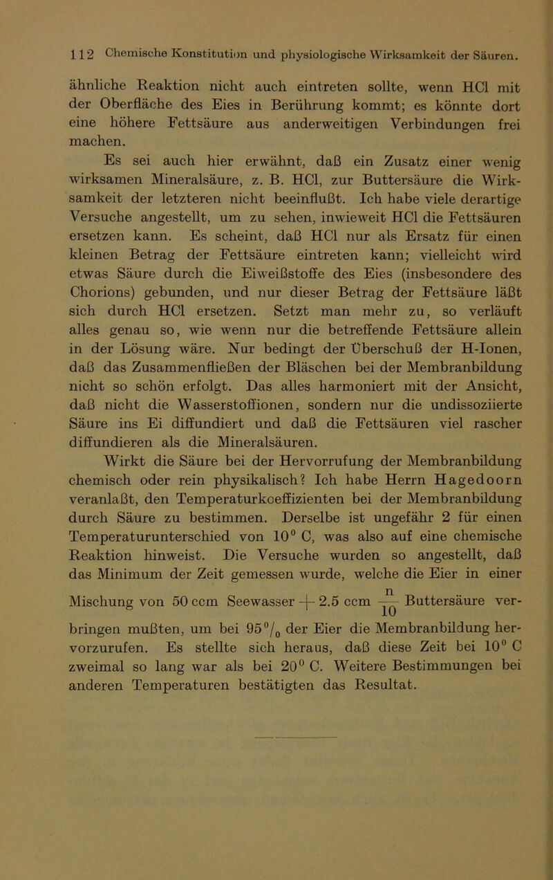 ähnliche Reaktion nicht auch eintreten sollte, wenn HCl mit der Oberfläche des Eies in Berührung kommt; es könnte dort eine höhere Fettsäure aus anderweitigen Verbindungen frei machen. Es sei auch hier erwähnt, daß ein Zusatz einer wenig wirksamen Mineralsäure, z. B. HCl, zur Buttersäure die Wirk- samkeit der letzteren nicht beeinflußt. Ich habe viele derartige Versuche angestellt, um zu sehen, inwieweit HCl die Fettsäuren ersetzen kann. Es scheint, daß HCl nur als Ersatz für einen kleinen Betrag der Fettsäure eintreten kann; vielleicht wird etwas Säure durch die Eiweißstoffe des Eies (insbesondere des Chorions) gebunden, und nur dieser Betrag der Fettsäure läßt sich durch HCl ersetzen. Setzt man mehr zu, so verläuft alles genau so, wie wenn nur die betreffende Fettsäure allein in der Lösung wäre. Nur bedingt der Uberschuß der H-Ionen, daß das Zusammenfließen der Bläschen bei der Membranbildung nicht so schön erfolgt. Das alles harmoniert mit der Ansicht, daß nicht die Wasserstoffionen, sondern nur die undissoziierte Säure ins Ei diffundiert und daß die Fettsäuren viel rascher diffundieren als die Mineralsäuren. Wirkt die Säure bei der Hervorrufung der Membranbildung chemisch oder rein physikalisch? Ich habe Herrn Hagedoorn veranlaßt, den Temperaturkoeffizienten bei der Membranbildung durch Säure zu bestimmen. Derselbe ist ungefähr 2 für einen Temperaturunterschied von 10° C, was also auf eine chemische Reaktion hinweist. Die Versuche wurden so angestellt, daß das Minimum der Zeit gemessen wurde, welche die Eier in einer Mischung von 50 ccm Seewasser -\- 2.5 ccm —- Buttersäure ver- bringen mußten, um bei 95°/0 der Eier die Membranbildung her- vorzurufen. Es stellte sich heraus, daß diese Zeit bei 10° C zweimal so lang war als bei 20° C. Weitere Bestimmungen bei anderen Temperaturen bestätigten das Resultat.