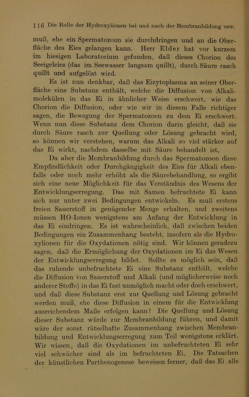 muß, ehe ein Spermatozoon sie durchdringen und an die Ober- fläche des Eies gelangen kann. Herr Eider hat vor kurzem im hiesigen Laboratorium gefunden, daß dieses Chorion des Seeigeleies (das im Seewasser langsam quillt), durch Säure rasch quillt und aufgelöst wird. Es ist nun denkbar, daß das Eizjdoplasma an seiner Ober- fläche eine Substanz enthält, welche die Diffusion von Alkali- molekülen in das Ei in ähnlicher Weise erschwert, wie das Chorion die Diffusion, oder wie wir in diesem Falle richtiger sagen, die Bewegung der Spermatozoen zu dem Ei erschwert. Wenn nun diese Substanz dem Chorion darin gleicht, daß sie durch Säure rasch zur Quellung oder Lösung gebracht wird, so können wir verstehen, warum das Alkali so viel stärker auf das Ei wirkt, nachdem dasselbe mit Säure behandelt ist, Da aber die Membranbildung durch das Spermatozoon diese Empfindlichkeit oder Durchgängigkeit des Eies für Alkali eben- falls oder noch mehr erhöht als die Säurebehandlung, so ergibt sich eine neue Möglichkeit für das Verständnis des Wesens der Entwicklungserregung. Das mit Samen befruchtete Ei kann sich nur unter zwei Bedingungen entwickeln. Es muß erstens freien Sauerstoff in genügender Menge erhalten, und zweitens müssen HO-Ionen wenigstens am Anfang der Entwicklung in das Ei eindringen. Es ist wahrscheinlich, daß zwischen beiden Bedingungen ein Zusammenhang besteht, insofern als die Hydro- xylionen für die Oxydationen nötig sind. Wir können geradezu sagen, daß die Ermöglichung der Oxydationen im Ei das Wesen der Entwicklungserregung bildet. Sollte es möglich sein, daß das ruhende unbefruchtete Ei eine Substanz enthält, welche die Diffusion von Sauerstoff und Alkali (und möglicherweise noch anderer Stoffe) in das Ei fast unmöglich macht oder doch erschwert, und daß diese Substanz erst zur Quellung und Lösung gebracht werden muß, ehe diese Diffusion in einem für die Entwicklung ausreichendem Maße erfolgen kann? Die Quellung und Lösung dieser Substanz würde zur Membranbildung führen, und damit wäre der sonst rätselhafte Zusammenhang zwischen Membran- bildung und Entwicklungserregung zum Teil wenigstens erklärt. Wir wissen, daß die Oxydationen im unbefruchteten Ei sehr viel schwächer sind als im befruchteten Ei. Die Tatsachen der künstlichen Parthenogenese beweisen ferner, daß das Ei alle