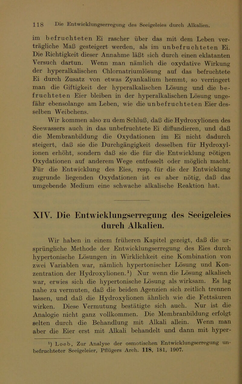 im befruchteten Ei rascher über das mit dem Leben ver- trägliche Maß gesteigert werden, als im unbefruchteten Ei. Die Richtigkeit dieser Annahme läßt sich durch einen eklatanten Versuch dartun. Wenn man nämlich die oxydative Wirkung der hyperalkalischen Chlornatriumlösung auf das befruchtete Ei durch Zusatz von etwas Zyankalium hemmt, so verringert man die Giftigkeit der hyperalkalischen Lösung und die be- fruchteten Eier bleiben in der hyperalkalischen Lösung unge- fähr ebensolange am Leben, wie die unbefruchteten Eier des- selben Weibchens. Wir kommen also zu dem Schluß, daß die Hydroxylionen des Seewassers auch in das unbefruchtete Ei diffundieren, und daß die Membranbildung die Oxydationen im Ei nicht dadurch steigert, daß sie die Durchgängigkeit desselben für Hydroxyl- ionen erhöht, sondern daß sie die für die Entwicklung nötigen Oxydationen auf anderem Wege entfesselt oder möglich macht. Für die Entwicklung des Eies, resp. für die der Entwicklung zugrunde liegenden Oxydationen ist es aber nötig, daß das umgebende Medium eine schwache alkalische Reaktion hat. XIV. Die Entwicklungserregung des Seeigeleies durch Alkalien. Wir haben in einem früheren Kapitel gezeigt, daß die ur- sprüngliche Methode der Entwicklungserregung des Eies durch hypertonische Lösungen in Wirklichkeit eine Kombination von zwei Variablen war, nämlich hypertonischer Lösung und Kon- zentration der Hydroxylionen.1) Nur wenn die Lösung alkalisch war, erwies sich die hypertonische Lösung als wirksam. Es lag nahe zu vermuten, daß die beiden Agenzien sich zeitlich trennen lassen, und daß die Hydroxylionen ähnlich wie die Fettsäuren wirken. Diese Vermutung bestätigte sich auch. Nur ist die Analogie nicht ganz vollkommen. Die Membranbildung erfolgt selten durch die Behandlung mit Alkali allein. Wenn man aber die Eier erst mit Alkali behandelt und dann mit hyper- *) Loeb, Zur Analyse der osmotischen Entwicklungserregung un- befruchteter Seeigeleier, Pflügers Arch. 118, 181, 1907.