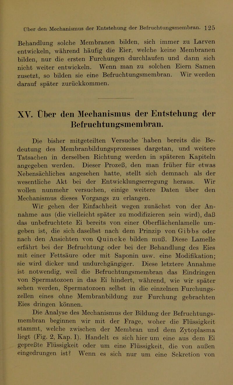 Behandlung solche Membranen bilden, sich immer zu Larven entwickeln, während häufig die Eier, welche keine Membranen bilden, nur die ersten Furchungen durchlaufen und dann sich nicht weiter entwickeln. Wenn man zu solchen Eiern Samen zusetzt, so bilden sie eine Befruchtungsmembran. Wir werden darauf später zurückkommen. XV. Über (len Mechanismus der Entstehung der Befruchtungsmemhran. Die bisher mitgeteilten Versuche 'haben bereits die Be- deutung des Membranbildungsprozesses dargetan, und weitere Tatsachen in derselben Richtung werden in späteren Kapiteln angegeben werden. Dieser Prozeß, den man früher für etwas Nebensächliches angesehen hatte, stellt sich demnach als der wesentliche Akt bei der Entwicklungserregung heraus. Wir wollen nunmehr versuchen, einige weitere Daten über den Mechanismus dieses Vorgangs zu erlangen. Wir gehen der Einfachheit wegen zunächst von der An- nahme aus (die vielleicht später zu modifizieren sein wird), daß das unbefruchtete Ei bereits von einer Oberflächenlamelle um- geben ist, die sich daselbst nach dem Prinzip von Gibbs oder nach den Ansichten von Quincke bilden muß. Diese Lamelle erfährt bei der Befruchtung oder bei der Behandlung des Eies mit einer Fettsäure oder mit Saponin usw. eine Modifikation; sie wird dicker und undurchgängiger. Diese letztere Annahme ist notwendig, weil die Befruchtungsmembran das Eindringen von Spermatozoen in das Ei hindert, während, wie wir später sehen werden, Spermatozoen selbst in die einzelnen Furchungs- zellen eines ohne Membranbildung zur Furchung gebrachten Eies dringen können. Die Analyse des Mechanismus der Bildung der Befruchtungs- membran beginnen wir mit der Frage, woher die Flüssigkeit stammt, welche zwischen der Membran und dem Zvtoplasma liegt (Fig. 2, Kap. I). Handelt es sich hier um eine aus dem Ei gepreßte Flüssigkeit oder um eine Flüssigkeit, die von außen eingedrungen ist? Wenn es sich nur um eine Sekretion von