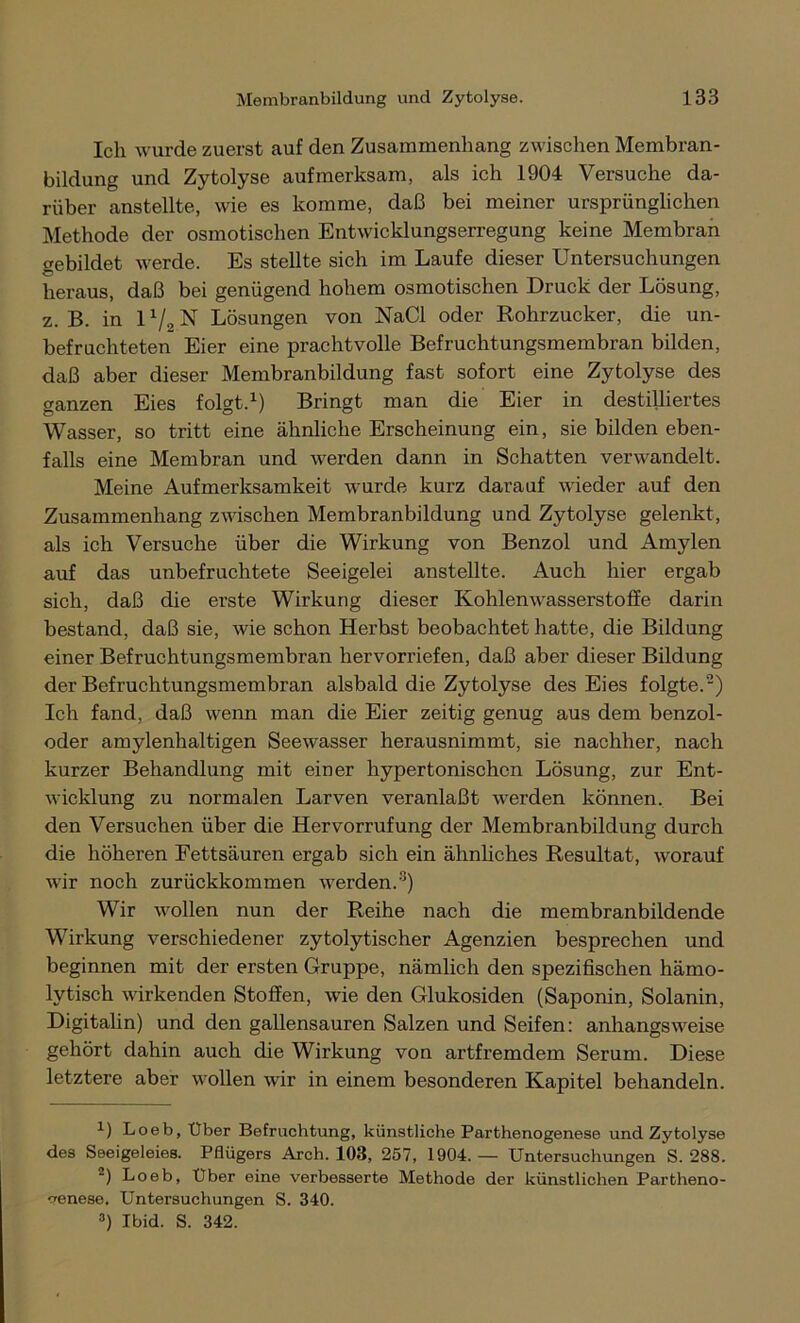 Ich wurde zuerst auf den Zusammenhang zwischen Membran- bildung und Zytolyse aufmerksam, als ich 1904 Versuche da- rüber anstellte, wie es komme, daß bei meiner ursprünglichen Methode der osmotischen Entwicklungserregung keine Membran gebildet werde. Es stellte sich im Laufe dieser Untersuchungen heraus, daß bei genügend hohem osmotischen Druck der Lösung, z. B. in l1/, N Lösungen von NaCl oder Rohrzucker, die un- befruchteten Eier eine prachtvolle Befruchtungsmembran bilden, daß aber dieser Membranbildung fast sofort eine Zytolyse des ganzen Eies folgt.1) Bringt man die Eier in destilliertes Wasser, so tritt eine ähnliche Erscheinung ein, sie bilden eben- falls eine Membran und werden dann in Schatten verwandelt. Meine Aufmerksamkeit wurde kurz darauf wieder auf den Zusammenhang zwischen Membranbildung und Zytolyse gelenkt, als ich Versuche über die Wirkung von Benzol und Amylen auf das unbefruchtete Seeigelei anstellte. Auch hier ergab sich, daß die erste Wirkung dieser Kohlenwasserstoffe darin bestand, daß sie, wie schon Herbst beobachtet hatte, die Bildung einer Befruchtungsmembran hervorriefen, daß aber dieser Bildung der Befruchtungsmembran alsbald die Zytolyse des Eies folgte.2) Ich fand, daß wenn man die Eier zeitig genug aus dem benzol- oder amylenhaltigen Seewasser herausnimmt, sie nachher, nach kurzer Behandlung mit einer hypertonischen Lösung, zur Ent- wicklung zu normalen Larven veranlaßt werden können. Bei den Versuchen über die Hervorrufung der Membranbildung durch die höheren Fettsäuren ergab sich ein ähnliches Resultat, worauf wir noch zurückkommen werden.3) Wir wollen nun der Reihe nach die membranbildende Wirkung verschiedener zytolytischer Agenzien besprechen und beginnen mit der ersten Gruppe, nämlich den spezifischen hämo- lytisch wirkenden Stoffen, wie den Glukosiden (Saponin, Solanin, Digitalin) und den gallensauren Salzen und Seifen: anhangsweise gehört dahin auch die Wirkung von artfremdem Serum. Diese letztere aber wollen wir in einem besonderen Kapitel behandeln. 1) Loeb, Uber Befruchtung, künstliche Parthenogenese und Zytolyse des Seeigeleies. PBügers Arch. 103, 257, 1904. — Untersuchungen S. 288. -) Loeb, Uber eine verbesserte Methode der künstlichen Partheno- genese. Untersuchungen S. 340. 3) Ibid. S. 342.