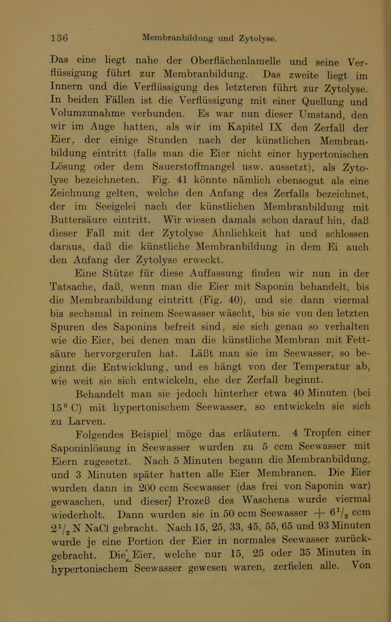 Das eine liegt nahe der Oberflächenlamelle und seine Ver- flüssigung führt zur Membranbildung. Das zweite liegt im Innern und die Verflüssigung des letzteren führt zur Zytolyse. In beiden Fällen ist die Verflüssigung mit einer Quellung und Volumzunahme verbunden. Es war nun dieser Umstand, den wir im Auge hatten, als wir im Kapitel IX den Zerfall der Eier, der einige Stunden nach der künstlichen Membran- bildung eintritt (falls man die Eier nicht einer hypertonischen Lösung oder dem Sauerstoffmangel usw. aussetzt), als Zyto- lyse bezeichneten. Fig. 41 könnte nämlich ebensogut als eine Zeichnung gelten, welche den Anfang des Zerfalls bezeichnet, der im Seeigelei nach der künstlichen Membranbildung mit Buttersäure eintritt. Wir wiesen damals schon darauf hin, daß dieser Fall mit der Zytolyse Ähnlichkeit hat und schlossen daraus, daß die künstliche Membranbildung in dem Ei auch den Anfang der Zytolyse erweckt. Eine Stütze für diese Auffassung finden wir nun in der Tatsache, daß, wenn man die Eier mit Saponin behandelt, bis die Membranbildung eintritt (Fig. 40), und sie dann viermal bis sechsmal in reinem Seewasser wäscht, bis sie von den letzten Spuren des Saponins befreit sind, sie sich genau so verhalten wie die Eier, bei denen man die künstliche Membran mit Fett- säure hervorgerufen hat. Läßt man sie im Seewasser, so be- ginnt die Entwicklung, und es hängt von der Temperatur ab, wie weit sie sich entwickeln, ehe der Zerfall beginnt. Behandelt man sie jedoch hinterher etwa 40 Minuten (bei 15° C) mit hypertonischem Seewasser, so entwickeln sie sich zu Larven. Folgendes Beispiel) möge das erläutern. 4 Tropfen einer Saponinlösung in Seewasser wurden zu 5 ccm Seewasser mit Eiern zugesetzt. Nach 5 Minuten begann die Membranbildung, und 3 Minuten später hatten alle Eier Membranen. Die Eier wurden dann in 200 ccm Seewasser (das frei von Saponin war) gewaschen, und dieser) Prozeß des Waschens wurde viermal wiederholt. Dann wurden sie in 50 ccm Seewasser -f- 61/2 ccm 21/, N NaCl gebracht. Nach 15, 25, 33, 45, 55, 65 und 93 Minuten wurde je eine Portion der Eier in normales Seewasser zurück- gebracht. Die^Eier, welche nur 15, 25 oder 35 Minuten in hypertonischem Seewasser gewesen waren, zerfielen alle. Von