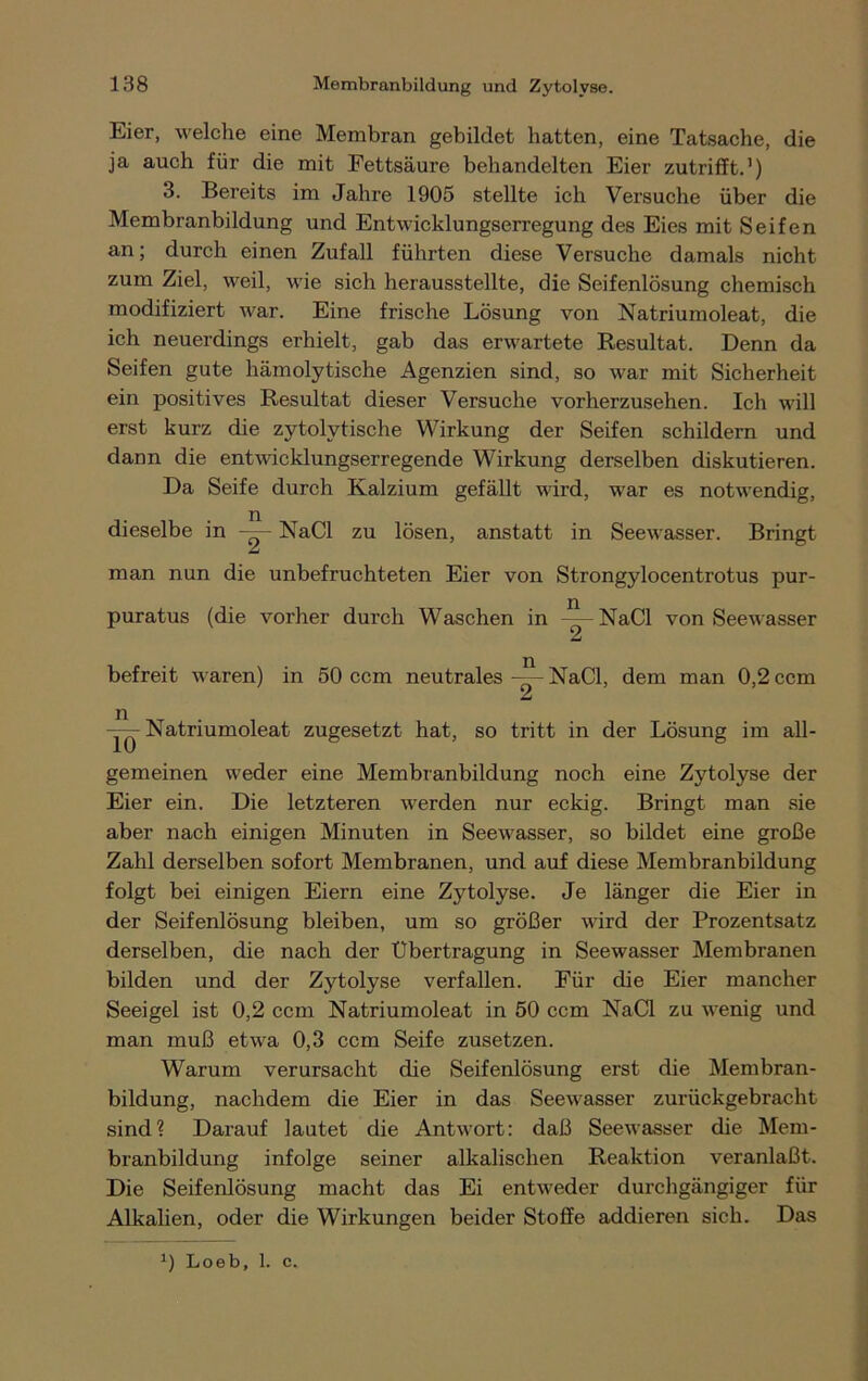 Eier, welche eine Membran gebildet batten, eine Tatsache, die ja auch für die mit Fettsäure behandelten Eier zutriff t.1) 3. Bereits im Jahre 1905 stellte ich Versuche über die Membranbildung und Entwicklungserregung des Eies mit Seifen an; durch einen Zufall führten diese Versuche damals nicht zum Ziel, weil, wie sich herausstellte, die Seifenlösung chemisch modifiziert war. Eine frische Lösung von Natriumoleat, die ich neuerdings erhielt, gab das erwartete Resultat. Denn da Seifen gute hämolytische Agenzien sind, so war mit Sicherheit ein positives Resultat dieser Versuche vorherzusehen. Ich will erst kurz die zytolytische Wirkung der Seifen schildern und dann die entwicklungserregende Wirkung derselben diskutieren. Da Seife durch Kalzium gefällt wird, war es notwendig, dieselbe in NaCl zu lösen, anstatt in Seewasser. Bringt man nun die unbefruchteten Eier von Strongylocentrotus pur- puratus (die vorher durch Waschen in NaCl von Seewasser befreit waren) in 50 ccm neutrales —- NaCl, dem man 0,2 ccm —- Natriumoleat zugesetzt hat, so tritt in der Lösung im all- gemeinen weder eine Membranbildung noch eine Zytolyse der Eier ein. Die letzteren werden nur eckig. Bringt man sie aber nach einigen Minuten in Seewasser, so bildet eine große Zahl derselben sofort Membranen, und auf diese Membranbildung folgt bei einigen Eiern eine Zytolyse. Je länger die Eier in der Seifenlösung bleiben, um so größer wird der Prozentsatz derselben, die nach der Übertragung in Seewasser Membranen bilden und der Zytolyse verfallen. Für die Eier mancher Seeigel ist 0,2 ccm Natriumoleat in 50 ccm NaCl zu wenig und man muß etwa 0,3 ccm Seife zusetzen. Warum verursacht die Seifenlösung erst die Membran- bildung, nachdem die Eier in das Seewasser zurückgebracht sind? Darauf lautet die Antwort: daß Seewasser die Mem- branbildung infolge seiner alkalischen Reaktion veranlaßt. Die Seifenlösung macht das Ei entweder durchgängiger für Alkalien, oder die Wirkungen beider Stoffe addieren sich. Das x) Loeb, 1. c.