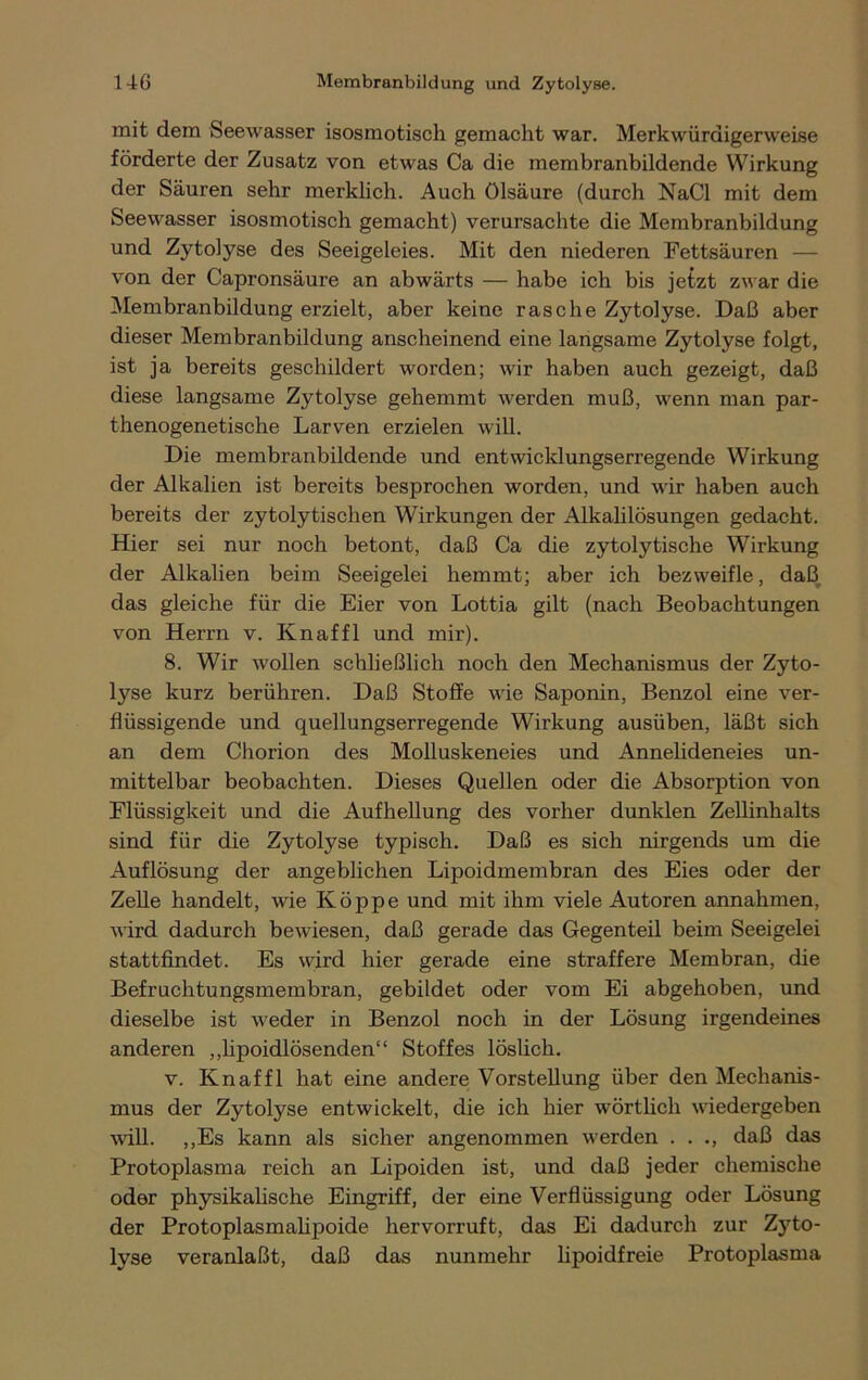 mit dem Seewasser isosmotisch gemacht war. Merkwürdigerweise förderte der Zusatz von etwas Ca die membranbildende Wirkung der Säuren sehr merklich. Auch Ölsäure (durch NaCl mit dem Seewasser isosmotisch gemacht) verursachte die Membranbildung und Zytolyse des Seeigeleies. Mit den niederen Fettsäuren — von der Capronsäure an abwärts — habe ich bis jetzt zwar die Membranbildung erzielt, aber keine rasche Zytolyse. Daß aber dieser Membranbildung anscheinend eine langsame Zytolyse folgt, ist ja bereits geschildert worden; wir haben auch gezeigt, daß diese langsame Zytolyse gehemmt werden muß, wenn man par- thenogenetische Larven erzielen will. Die membranbildende und entwicklungserregende Wirkung der Alkalien ist bereits besprochen worden, und wir haben auch bereits der zytolytischen Wirkungen der Alkalilösungen gedacht. Hier sei nur noch betont, daß Ca die zytolytische Wirkung der Alkalien beim Seeigelei hemmt; aber ich bezweifle, daß, das gleiche für die Eier von Lottia gilt (nach Beobachtungen von Herrn v. Knaffl und mir). 8. Wir wollen schließlich noch den Mechanismus der Zyto- lyse kurz berühren. Daß Stoffe wie Saponin, Benzol eine ver- flüssigende und quellungserregende Wirkung ausüben, läßt sich an dem Chorion des Molluskeneies und Annelideneies un- mittelbar beobachten. Dieses Quellen oder die Absorption von Flüssigkeit und die Aufhellung des vorher dunklen Zellinhalts sind für die Zytolyse typisch. Daß es sich nirgends um die Auflösung der angeblichen Lipoidmembran des Eies oder der Zelle handelt, wie Koppe und mit ihm viele Autoren annahmen, wird dadurch bewiesen, daß gerade das Gegenteil beim Seeigelei stattfindet. Es wird hier gerade eine straffere Membran, die Befruchtungsmembran, gebildet oder vom Ei abgehoben, und dieselbe ist weder in Benzol noch in der Lösung irgendeines anderen ,,lipoidlösenden“ Stoffes löslich. v. Knaffl hat eine andere Vorstellung über den Mechanis- mus der Zytolyse entwickelt, die ich hier wörtlich wiedergeben will. ,,Es kann als sicher angenommen werden . . ., daß das Protoplasma reich an Lipoiden ist, und daß jeder chemische oder physikalische Eingriff, der eine Verflüssigung oder Lösung der Protoplasmalipoide hervorruft, das Ei dadurch zur Zyto- lyse veranlaßt, daß das nunmehr lipoidfreie Protoplasma