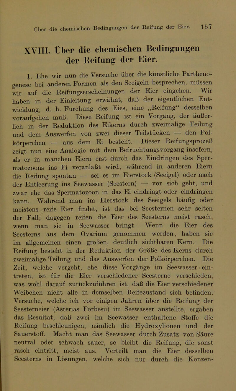 XVIII. Über die chemischen Bedingungen der Reifung der Eier. 1. Ehe wir nun die Versuche über die künstliche Partheno- genese bei anderen Formen als den Seeigeln besprechen, müssen wir auf die Reifungserscheinungen der Eier eingehen. Wir haben in der Einleitung erwähnt, daß der eigentlichen Ent- wicklung, d. h. Furchung des Eies, eine „Reifung“ desselben voraufgehen muß. Diese Reifung ist ein Vorgang, der äußer- lich in der Reduktion des Eikerns durch zweimalige Teilung und dem Aus werfen von zwei dieser Teilstücken -— den Pol- körperchen — aus dem Ei besteht. Dieser Reifungsprozeß zeigt nun eine Analogie mit dem Befruchtungsvorgang insofern, als er in manchen Eiern erst durch das Eindringen des Sper- matozoons ins Ei veranlaßt wird, während in anderen Eiern die Reifung spontan — sei es im Eierstock (Seeigel) oder nach der Entleerung ins Seewasser (Seestern) — vor sich geht, und zwar ehe das Spermatozoon in das Ei eindringt oder eindringen kann. Während man im Eierstock des Seeigels häufig oder meistens reife Eier findet, ist das bei Seesternen sehr selten der Fall; dagegen reifen die Eier des Seesterns meist rasch, wenn man sie in Seewasser bringt. Wenn die Eier des Seesterns aus dem Ovarium genommen werden, haben sie im allgemeinen einen großen, deutlich sichtbaren Kern. Die Reifung besteht in der Reduktion der Größe des Kerns durch zweimalige Teilung und das Auswerfen der Polkörperchen. Die Zeit, welche vergeht, ehe diese Vorgänge im Seewasser ein- treten, ist für die Eier verschiedener Seesterne verschieden, was wohl darauf zurückzuführen ist, daß die Eier verschiedener Weibchen nicht alle in demselben Reifezustand sich befinden. Versuche, welche ich vor einigen Jahren über die Reifung der Seesterneier (Asterias Forbesii) im Seewasser anstellte, ergaben das Resultat, daß zwei im Seewasser enthaltene Stoffe die Reifung beschleunigen, nämlich die Hydroxylionen und der Sauerstoff. Macht man das Seewasser durch Zusatz von Säure neutral oder schwach sauer, so bleibt die Reifung, die sonst rasch eintritt, meist aus. Verteilt man die Eier desselben Seesterns in Lösungen, welche sich nur durch die Konzen-