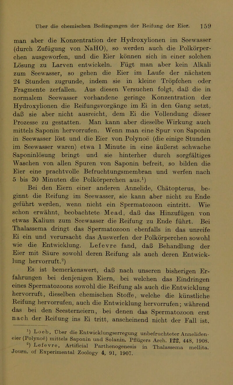 man aber die Konzentration der Hydroxylionen im Seewasser (durch Zufügung von NaHO), so werden auch die Polkörper- chen ausgeworfen, und die Eier können sich in einer solchen Lösung zu Larven entwickeln. Fügt man aber kein Alkali zum Seewasser, so gehen die Eier im Laufe der nächsten 24 Stunden zugrunde, indem sie in kleine Tröpfchen oder Fragmente zerfallen. Aus diesen Versuchen folgt, daß die in normalem Seewasser vorhandene geringe Konzentration der Hydroxylionen die ReifungsVorgänge im Ei in den Gang setzt, daß sie aber nicht ausreicht, dem Ei die Vollendung dieser Prozesse zu gestatten. Man kann aber dieselbe Wirkung auch mittels Saponin hervorrufen. Wenn man eine Spur von Saponin in Seewasser löst und die Eier von Polynoe (die einige Stunden im Seewasser waren) etwa 1 Minute in eine äußerst schwache Saponinlösung bringt und sie hinterher durch sorgfältiges Waschen von allen Spuren von Saponin befreit, so bilden die Eier eine prachtvolle Befruchtungsmembran und werfen nach 5 bis 30 Minuten die Polkörperchen aus.1) Bei den Eiern einer anderen Annelide, Chätopterus, be- ginnt die Reifung im Seewasser, sie kann aber nicht zu Ende geführt werden, wenn nicht ein Spermatozoon eintritt. Wie schon erwähnt, beobachtete Mead, daß das Hinzufügen von etwas Kalium zum Seewasser die Reifung zu Ende führt. Bei Thalassema dringt das Spermatozoon ebenfalls in das unreife Ei ein und verursacht das Auswerfen der Polkörperchen sowohl wie die Entwicklung. Lefevre fand, daß Behandlung der Eier mit Säure sowohl deren Reifung als auch deren Entwick- lung hervorruft.2) Es ist bemerkenswert, daß nach unseren bisherigen Er- fahrungen bei denjenigen Eiern, bei welchen das Eindringen eines Spermatozoons sowohl die Reifung als auch die Entwicklung hervorruft, dieselben chemischen Stoffe, welche die künstliche Reifung hervorrufen, auch die Entwicklung hervorrufen; während das bei den Seesterneiern, bei denen das Spermatozoon erst nach der Reifung ins Ei tritt, anscheinend nicht der Fall ist. ') Loeb, Über die Entwicklungserregung unbefruchteter Anneliden- eier (Polynoe) mittels Saponin und Solanin. Pflügers Arch. 122, 448, 1908. ) Lefevre, Artificial Parthenogenesis in Thalassema mellita. Journ. of Experimental Zoology 4, 91, 1907.