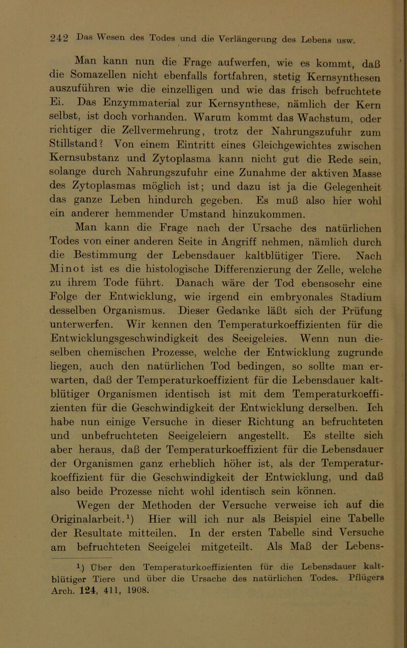 Man kann nun die Frage auf werfen, wie es kommt, daß die Somazellen nicht ebenfalls fortfahren, stetig Kernsynthesen auszuführen wie die einzelligen und wie das frisch befruchtete Ei. Das Enzymmaterial zur Kernsynthese, nämlich der Kern selbst, ist doch vorhanden. Warum kommt das Wachstum, oder richtiger die Zellvermehrung, trotz der Nahrungszufuhr zum Stillstand? Von einem Eintritt eines Gleichgewichtes zwischen Kernsubstanz und Zytoplasma kann nicht gut die Rede sein, solange durch Nahrungszufuhr eine Zunahme der aktiven Masse des Zytoplasmas möglich ist; und dazu ist ja die Gelegenheit das ganze Leben hindurch gegeben. Es muß also hier wohl ein anderer hemmender Umstand hinzukommen. Man kann die Frage nach der Ursache des natürlichen Todes von einer anderen Seite in Angriff nehmen, nämlich durch die Bestimmung der Lebensdauer kaltblütiger Tiere. Nach Mi not ist es die histologische Differenzierung der Zelle, welche zu ihrem Tode führt. Danach wäre der Tod ebensosehr eine Folge der Entwicklung, wie irgend ein embryonales Stadium desselben Organismus. Dieser Gedanke läßt sich der Prüfung unterwerfen. Wir kennen den Temperaturkoeffizienten für die Entwicklungsgeschwindigkeit des Seeigeleies. Wenn nun die- selben chemischen Prozesse, welche der Entwicklung zugrunde liegen, auch den natürlichen Tod bedingen, so sollte man er- warten, daß der Temperaturkoeffizient für die Lebensdauer kalt- blütiger Organismen identisch ist mit dem Temperaturkoeffi- zienten für die Geschwindigkeit der Entwicklung derselben. Ich habe nun einige Versuche in dieser Richtung an befruchteten und unbefruchteten Seeigeleiern angestellt. Es stellte sich aber heraus, daß der Temperaturkoeffizient für die Lebensdauer der Organismen ganz erheblich höher ist, als der Temperatur- koeffizient für die Geschwindigkeit der Entwicklung, und daß also beide Prozesse nicht wohl identisch sein können. Wegen der Methoden der Versuche verweise ich auf die Originalarbeit.1) Hier will ich nur als Beispiel eine Tabelle der Resultate mitteilen. In der ersten Tabelle sind Versuche am befruchteten Seeigelei mitgeteilt. Als Maß der Lebens- 1) Über den Temperaturkoeffizienten für die Lebensdauer kalt- blütiger Tiere und über die Ursache des natürlichen Todes. Pflügers Arch. 124, 411, 1908.