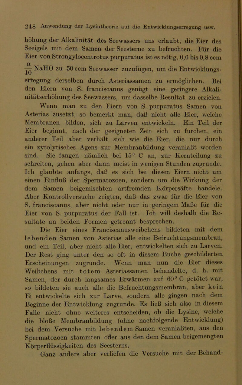 höhung der Alkalinität des Seewassers uns erlaubt, die Eier des Seeigels mit dem Samen der Seesterne zu befruchten. Für die Eier von Strongylocentrotus purpuratus ist es nötig, 0,6 bis 0,8 ccm NaHO zu 50 ccm Seewasser zuzufügen, um die Entwicklungs- erregung derselben durch Asteriassamen zu ermöglichen. Bei den Eiern von S. franciscanus genügt eine geringere Alkali- nitätserhöhung des Seewassers, um dasselbe Resultat zu erzielen. Wenn man zu den Eiern von S. purpuratus Samen von Asterias zusetzt, so bemerkt man, daß nicht alle Eier, welche Membranen bilden, sich zu Larven entwickeln. Ein Teil der Eier beginnt, nach der geeigneten Zeit sich zu furchen, ein anderer Teil aber verhält sich wie die Eier, die nur durch ein zytolytisches Agens zur Membranbildung veranlaßt worden sind. Sie fangen nämlich bei 15° C an, zur Kernteilung zu schreiten, gehen aber dann meist in wenigen Stunden zugrunde. Ich glaubte anfangs, daß es sich bei diesen Eiern nicht um einen Einfluß der Spermatozoen, sondern um die Wirkung der dem Samen beigemischten artfremden Körpersäfte handele. Aber Kontrollversuche zeigten, daß das zwar für die Eier von S. franciscanus, aber nicht oder nur in geringem Maße für die Eier von S. purpuratus der Fall ist. Ich will deshalb die Re- sultate an beiden Formen getrennt besprechen. Die Eier eines Franciscanusweibchens bildeten mit dem lebenden Samen von Asterias alle eine Befruchtungsmembran, und ein Teil, aber nicht alle Eier, entwickelten sich zu Larven. Der Rest ging unter den so oft in diesem Buche geschilderten Erscheinungen zugrunde. Wenn man nun die Eier dieses Weibchens mit totem Asteriassamen behandelte, d. h. mit Samen, der durch langsames Erwärmen auf 60° C getötet war, so bildeten sie auch alle die Befruchtungsmembran, aber kein Ei entwickelte sich zur Larve, sondern alle gingen nach dem Beginne der Entwicklung zugrunde. Es ließ sich also in diesem Falle nicht ohne weiteres entscheiden, ob die Lysine, welche die bloße Membranbildung (ohne nachfolgende Entwicklung) bei dem Versuche mit lebendem Samen veranlaßten, aus den Spermatozoen stammten oder aus den dem Samen beigemengten Körperflüssigkeiten des Seesterns. Ganz anders aber verliefen die Versuche mit der Behänd-