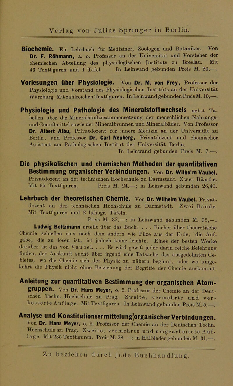 Biochemie. Ein Lehrbuch für Mediziner, Zoologen und Botaniker. Von Dr. F. Röhmann, a. o. Professor an der Universität und Vorsteher der chemischen Abteilung des physiologischen Instituts zu Breslau. Mit 43 Textfiguren und 1 Tafel. In Leinwand gebunden Preis M. 20,—. Vorlesungen Über Physiologie. Von Dr. M. von Frey, Professor der Physiologie und Vorstand des Physiologischen Instituts an der Universität Würzburg. Mit zahlreichen Textfiguren. In Leinwand gebunden Preis M. 10,—. Physiologie und Pathologie des Mineralstoffwechsels nebst Ta- bellen über die Mineralstoffzusammensetzung der menschlichen Nahrungs- und Genußmittel sowie der Mineralbrunnen und Mineralbäder. Von Professor Dr. Albert Albu, Privatdozent fiir innere Medizin an der Universität zu Berlin, und Professor Dr. Carl Neuberg, Privatdozent und chemischer Assistent am Pathologischen Institut der Universität Berlin. In Leinwand gebunden Preis M. 7.—. Die physikalischen und chemischen Methoden der quantitativen Bestimmung organischer Verbindungen, von Dr. Wilhelm vaubei, Privatdozent an der technischen Hochschule zu Darmstadt. Zwei Bände. Mit 95 Textfiguren. Preis M. 24,—; in Leinwand gebunden 26,40. Lehrbuch der theoretischen Chemie. Von Dr. Wilhelm vaubei, Privat- dozent an der technischen Hochschule zu Darmstadt. Zwei Bände. Mit Textfiguren und 2 lithogr. Tafeln. Preis M. 32, —; in Leinwand gebunden M. 35, — . Ludwig Boltzmann urteilt über das Buch: . . . Bücher über theoretische Chemie schießen eins nach dem andern wie Pilze aus der Erde, die Auf- gabe, die zu lösen ist, ist jedoch keine leichte. Eines der besten Werke darüber ist das von Vaubei. . . . Es wird gewiß jeder darin reiche Belehrung finden, der Auskunft sucht über irgend eine Tatsache des ausgedehnten Ge- bietes, wo die Chemie sich der Physik zu nähern beginnt, oder wo umge- kehrt die Physik nicht ohne Beiziehung der Begriffe der Chemie auskommt. Anleitung zur quantitativen Bestimmung der organischen Atom- gruppen. Von Dr. Hans Meyer, o. ö. Professor der Chemie an der Deut- schen lechn. Hochschule zu Prag. Zweite, vermehrte und ver- besserte Auflage. Mit Textfiguren. In Leinwand gebunden Preis M. 5.—. Analyse und Konstitutionsermittelung]organischer Verbindungen. Von Dr. Hans Meyer, o. ö. Professor der Chemie an der Deutschen Techn. Hochschule zu Prag. Zweite, vermehrte und umgearbeitete Auf- lage. Mit 235 Textfiguren. Preis M. 28,—; in Halbleder gebunden M. 31,—.