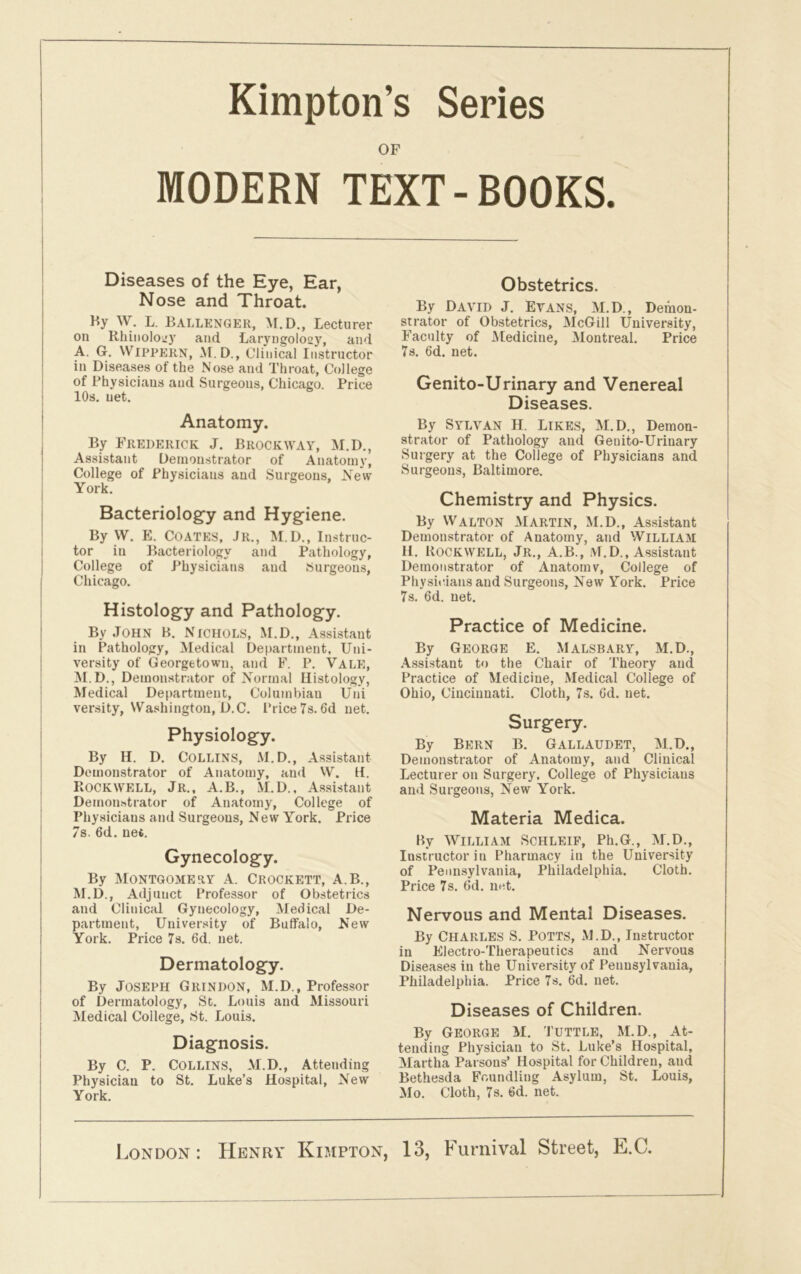 Kimpton’s Series OF MODERN TEXT-BOOKS. Diseases of the Eye, Ear, Nose and Throat. Ky W. L. BALLENGER, M.D., Lecturer on Rhiiiolowy and Laryngolosj7, and A. G. Wippern, M. D., Clinical Instructor in Diseases of the Nose and Throat, College of Physicians and Surgeons, Chicago. Price 10s. net. Anatomy. By Frederick J. Brockway, M.D., Assistant Demonstrator of Anatomy, College of Physicians and Surgeons, .New York. Bacteriology and Hygiene. By VV. E. COATES, JR., M.D., Instruc- tor in Bacteriology and Pathology, College of Physicians and Surgeons, Chicago. Histology and Pathology. By John B. Nichols, M.D., Assistant in Pathology, Medical Department, Uni- versity of Georgetown, and F. P. VALE, M.D., Demonstrator of Normal Histology, Medical Department, Columbian Uni versity, Washington, D.C. Price 7s. Gd net. Physiology. By H. D. COLLINS, M.D., Assistant Demonstrator of Anatomy, and W. H. Rockwell, Jr., A.B., M.D., Assistant Demonstrator of Anatomy, College of Physicians and Surgeons, New York. Price 7s. 6d. net. Gynecology. By Montgomery A. Crockett, A.B., M.D., Adjunct Professor of Obstetrics and Clinical Gynecology, Medical De- partment, University of Bulfalo, New York. Price 7s. 6d. net. Dermatology. By Joseph Grindon, M.D., Professor of Dermatology, St. Louis and Missouri Medical College, St. Louis. Diagnosis. By C. P. Collins, M.D., Attending Physician to St. Luke’s Hospital, New York. Obstetrics. By David j. Evans, M.D., Demon- strator of Obstetrics, McGill University, Faculty of Medicine, Montreal. Price 7s. 6d. net. Genito-Urinary and Venereal Diseases. By Sylvan H. Likes, M.D., Demon- strator of Pathology and Genito-Urinary Surgery at the College of Physicians and Surgeons, Baltimore. Chemistry and Physics. By Walton Martin, M.D., Assistant Demonstrator of Anatomy, and William H. Rockwell, Jr., A.B., M.D., Assistant Demonstrator of Anatomv, College of Physicians and Surgeons, New York. Price 7s. 6d. net. Practice of Medicine. By George E. Malsbary, M.D., Assistant to the Chair of Theory and Practice of Medicine, Medical College of Ohio, Cincinnati. Cloth, 7s. Gd. net. Surgery. By Bern B. Gallaudet, M.D., Demonstrator of Anatomy, and Clinical Lecturer on Surgery, College of Physicians and Surgeons, New York. Materia Medica. By William Schleif, Ph.G., M.D., Instructor in Pharmacy in the University of Pennsylvania, Philadelphia. Cloth. Price 7s. Gd. net. Nervous and Mental Diseases. By Charles S. Potts, M.D., Instructor in Electro-Therapeutics and Nervous Diseases in the University of Pennsylvania, Philadelphia. Price 7s. 6d. net. Diseases of Children. By George M. Tuttle, M.D., At- tending Physician to St. Luke’s Hospital, Martha Parsons’ Hospital for Children, and Bethesda Foundling Asylum, St. Louis, Mo. Cloth, 7s. Gd. net. London : Henry Kimpton, 13, Furnival Street, E.C.