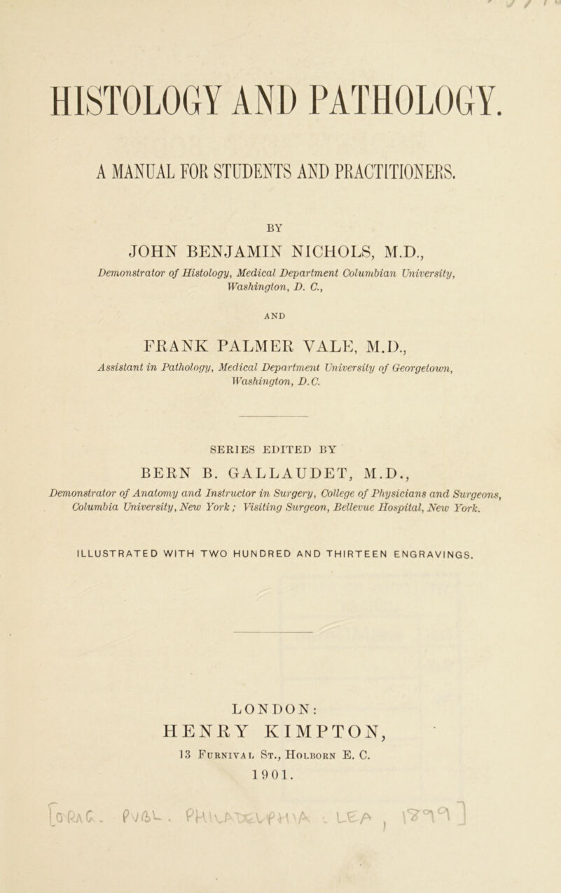 HISTOLOGY AND PATHOLOGY. A MANUAL FOR STUDENTS AND PRACTITIONERS. BY JOHN BENJAMIN NICHOLS, M.D., Demonstrator of Histology, Medical Department Columbian University, Washington, D. C., AND FBANK PALMER YALE, M.D., Assistant in Pathology, Medical Department University of Georgetown, Washington, D.C. SERIES EDITED BY BERN B. GALLAUDET, M.D., Demonstrator of Anatomy and Instructor in Surgery, College of Physicians and Surgeons, Columbia University, New York; Visiting Surgeon, Bellevue Hospital, New York. ILLUSTRATED WITH TWO HUNDRED AND THIRTEEN ENGRAVINGS. LONDON: HENRY KIMPTON, 13 Furnivai, St., Holborn E. C. 1901. Wt. NQ>^. PHIOMXAApVDA •. Vc-h ,