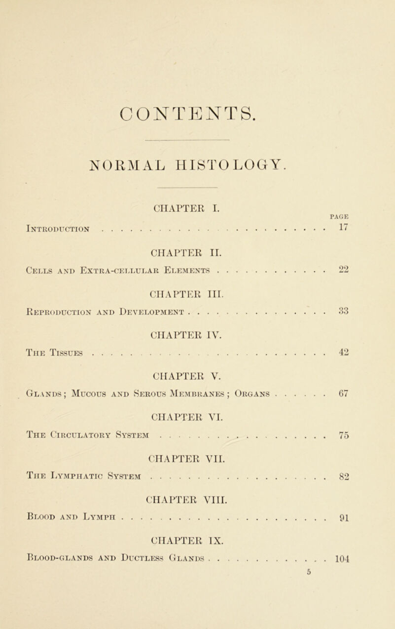 CONTENTS NORMAL HISTOLOGY. CHAPTER I. PAGE Introduction 17 CHAPTER II. Cells and Extra-cellular Elements 22 CHAPTER III. Reproduction and Development 33 CHAPTER IV. The Tissues 42 CHAPTER V. Glands ; Mucous and Serous Membranes ; Organs 67 CHAPTER VI. The Circulatory System 75 CHAPTER VII. The Lymphatic System 82 CHAPTER VIII. Blood and Lymph 91 CHAPTER IX. Blood-glands and Ductless Glands 104