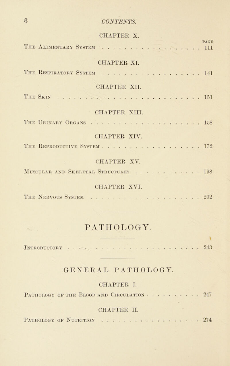 CHAPTER X. PAGE The Alimentary System Ill CHAPTER XL The Respiratory System 141 CHAPTER xrr. The Skin 151 CHAPTER XIII. The Urinary Organs 158 CHAPTER XIV. The Reproductive System 172 CHAPTER XV. Muscular and Skeletal Structures 198 CHAPTER XVI. The Nervous System 202 pathology. \ Introductory 243 GENERAL PATHOLOGY. CHAPTER I. Pathology of the Blood and Circulation 247 CHAPTER II. Pathology of Nutrition 274